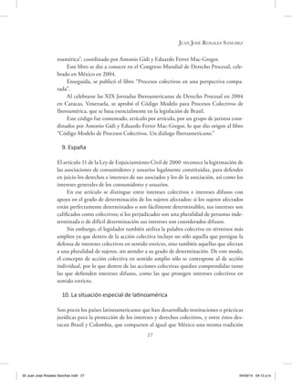 27
Juan José Rosales Sánchez
roamérica”, coordinado por Antonio Gidi y Eduardo Ferrer Mac-Gregor.
Este libro se dio a conocer en el Congreso Mundial de Derecho Procesal, cele-
brado en México en 2004.
Enseguida, se publicó el libro “Procesos colectivos en una perspectiva compa-
rada”.
Al celebrarse las XIX Jornadas Iberoamericanas de Derecho Procesal en 2004
en Caracas, Venezuela, se aprobó el Código Modelo para Procesos Colectivos de
Iberoamérica, que se basa esencialmente en la legislación de Brasil.
Este código fue comentado, artículo por artículo, por un grupo de juristas coor-
dinados por Antonio Gidi y Eduardo Ferrer Mac-Gregor, lo que dio origen al libro
“Código Modelo de Procesos Colectivos. Un diálogo Iberoamericano.”
9. España
El artículo 11 de la Ley de Enjuiciamiento Civil de 2000 reconoce la legitimación de
las asociaciones de consumidores y usuarios legalmente constituidas, para defender
en juicio los derechos e intereses de sus asociados y los de la asociación, así como los
intereses generales de los consumidores y usuarios.
En ese artículo se distingue entre intereses colectivos e intereses difusos con
apoyo en el grado de determinación de los sujetos afectados: si los sujetos afectados
están perfectamente determinados o son fácilmente determinables, sus intereses son
calificados como colectivos; si los perjudicados son una pluralidad de personas inde-
terminada o de difícil determinación sus intereses son considerados difusos.
Sin embargo, el legislador también utiliza la palabra colectivo en términos más
amplios ya que dentro de la acción colectiva incluye no sólo aquella que persigue la
defensa de intereses colectivos en sentido estricto, sino también aquellas que afectan
a una pluralidad de sujetos, sin atender a su grado de determinación. De este modo,
el concepto de acción colectiva en sentido amplio sólo se contrapone al de acción
individual, por lo que dentro de las acciones colectivas quedan comprendidas tanto
las que defienden intereses difusos, como las que protegen intereses colectivos en
sentido estricto.
10. La situación especial de latinoamérica
Son pocos los países latinoamericanos que han desarrollado instituciones o prácticas
jurídicas para la protección de los intereses y derechos colectivos, y entre éstos des-
tacan Brasil y Colombia, que comparten al igual que México una misma tradición
02 Juan Jose Rosales Sanchez.indd 27 04/03/14 04:12 p.m.
 