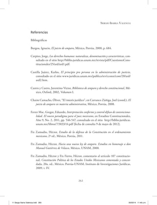 Sergio Ibarra Valencia
263
Referencias
Bibliográficas
Burgoa, Ignacio, El juicio de amparo, México, Porrúa, 2000, p. 684.
Carpizo, Jorge, Los derechos humanos: naturaleza, denominación y características, con-
sultado en el sitio http://biblio.juridicas.unam.mx/revista/pdf/CuestionesCons-
titucionales/25/ard/ard1.pdf.
Castilla Juárez, Karlos, El principio pro persona en la administración de justicia,
consultado en el sitio www.juridicas.unam.mx/publica/rev/cconst/cont/20/ard/
ard2.htm.
Castro y Castro, Juventino Víctor, Biblioteca de amparo y derecho constitucional, Mé-
xico, Oxford, 2002, Volumen I.
Chaim Camacho, Óliver, “El interés jurídico”, en Carranco Zúñiga, Joel (coord.), El
juicio de amparo en materia administrativa, México, Porrúa, 2008.
Ferrer Mac. Gregor, Eduardo, Interpretación conforme y control difuso de convenciona-
lidad. El nuevo paradigma para el juez mexicano, en Estudios Constitucionales,
Año 9, No. 2, 2011, pp. 546-547, consultado en el sitio http://biblio.juridicas.
unam.mx/libros/7/3033/14.pdf [fecha de consulta 9 de mayo de 2012].
Fix Zamudio, Héctor, Estudio de la defensa de la Constitución en el ordenamiento
mexicano, 2ª ed., México, Porrúa, 2011.
Fix Zamudio, Héctor, Hacia una nueva ley de amparo. Estudios en homenaje a don
Manuel Gutiérrez de Velasco, México, UNAM, 2000.
Fix Zamudio, Héctor y Fix Fierro, Héctor, comentario al artículo 107 constitucio-
nal, Constitución Política de los Estados Unidos Mexicanos comentada y concor-
dada, 20a. ed., México, Porrúa-UNAM, Instituto de Investigaciones Jurídicas,
2009, t. IV.
11 Sergio Ibarra Valencia.indd 263 05/03/14 11:46 a.m.
 