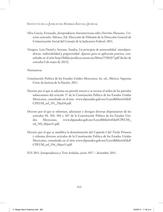 Instituto de la Judicatura Federal-Escuela Judicial
264
Silva García, Fernando, Jurisprudencia Interamericana sobre Derechos Humanos. Cri-
terios esenciales, México, Ed. Dirección de Difusión de la Dirección General de
Comunicación Social del Consejo de la Judicatura Federal, 2011.
Vázquez, Luis Daniel y Serrano, Sandra, Los principios de universalidad, interdepen-
dencia, indivisibilidad y progresividad. Apuntes para su aplicación práctica, con-
sultado en el sitio http://biblio.juridicas.unam.mx/libros/7/3033/7.pdf [fecha de
consulta 9 de mayo de 2012].
Normativas
Constitución Política de los Estados Unidos Mexicanos, 6a. ed., México, Suprema
Corte de Justicia de la Nación, 2011.
Decreto por el que se adiciona un párrafo tercero y se recorre el orden de los párrafos
subsecuentes del artículo 17 de la Constitución Política de los Estados Unidos
Mexicanos, consultado en el sitio www.diputados.gob.mx/LeyesBiblio/ref/dof/
CPEUM_ref_191_29jul10.pdf.
Decreto por el que se reforman, adicionan y derogan diversas disposiciones de los
artículos 94, 103, 104 y 107 de la Constitución Política de los Estados Uni-
dos Mexicanos, www.diputados.gob.mx/LeyesBiblio/ref/dof/CPEUM_
ref_193_06jun11.pdf.
Decreto por el que se modifica la denominación del Capítulo I del Título Primero
y reforma diversos artículos de la Constitución Política de los Estados Unidos
Mexicanos, consultado en el sitio www.diputados.gob.mx/LeyesBiblio/ref/dof/
CPEUM_ref_194_10jun11.pdf.
IUS 2011, Jurisprudencia y Tesis Aisladas, junio 1917 – diciembre 2011.
11 Sergio Ibarra Valencia.indd 264 05/03/14 11:46 a.m.
 