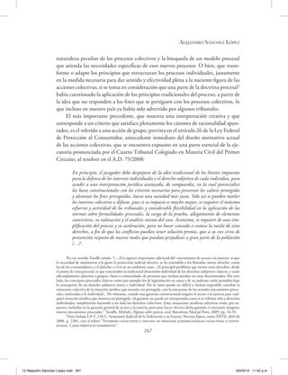Alejandro Sánchez López
267
naturaleza peculiar de los procesos colectivos y la búsqueda de un modelo procesal
que atienda las necesidades específicas de esos nuevos procesos. O bien, que trans-
forme o adapte los principios que estructuran los procesos individuales, justamente
en la medida necesaria para dar sentido y efectividad plena a la naciente figura de las
acciones colectivas, si se toma en consideración que una parte de la doctrina procesal3
había cuestionado la aplicación de los principios tradicionales del proceso, a partir de
la idea que no responden a los fines que se persiguen con los procesos colectivos, lo
que incluso en nuestro país ya había sido advertido por algunos tribunales.
El más importante precedente, que muestra una interpretación creativa y que
corresponde a un criterio que satisface plenamente los cánones de racionalidad apun-
tados, es el referido a una acción de grupo, prevista en el artículo 26 de la Ley Federal
de Protección al Consumidor, antecedente inmediato del diseño normativo actual
de las acciones colectivas, que se encuentra expuesto en una parte esencial de la eje-
cutoria pronunciada por el Cuarto Tribunal Colegiado en Materia Civil del Primer
Circuito, al resolver en el A.D. 75/2008:
En principio, el juzgador debe despojarse de la idea tradicional de los límites impuestos
para la defensa de los intereses individuales o el derecho subjetivo de cada individuo, para
acudir a una interpretación jurídica avanzada, de vanguardia, en la cual potencialice
las bases constitucionales con los criterios necesarios para preservar los valores protegidos
y alcanzar los fines perseguidos, hacia una sociedad más justa. Sólo así se pueden tutelar
los intereses colectivos o difusos, pues si su impacto es mucho mayor, se requiere el máximo
esfuerzo y actividad de los tribunales y considerable flexibilidad en la aplicación de las
normas sobre formalidades procesales, la carga de la prueba, allegamiento de elementos
convictivos, su valoración y el análisis mismo del caso. Asimismo, se requiere de una sim-
plificación del proceso y su aceleración, para no hacer cansada o costosa la tutela de estos
derechos, a fin de que los conflictos puedan tener solución pronta, que a su vez sirva de
prevención respecto de nuevos males que puedan perjudicar a gran parte de la población
(…)4
.
3
En ese sentido Taruffo señala: “(…)Un aspecto importante adicional del «movimiento de acceso a la justicia» es que
la necesidad de suministrar a la gente la protección judicial efectiva, se ha extendido a los llamados nuevos derechos, como
los de los consumidores, o el derecho a vivir en un ambiente sano... El principal problema que tienen estos derechos, desde
el punto de vista procesal, es que trascienden la tradicional dimensión individual de los derechos subjetivos clásicos, y están
adecuadamente adscritos a grupos, clases o comunidades de personas que incluso pueden no estar determinados. Por otro
lado, los conceptos procesales clásicos como por ejemplo los de legitimación en causa y de res judicata, están pensados bajo
la concepción de un derecho subjetivo único e individual. Por lo tanto puede ser difícil e incluso imposible conciliar la
estructura colectiva de la situación jurídica que necesita ser protegida, con la estructura de los actuales mecanismos proce-
sales, orientados a lo individual... No obstante, cuando una garantía constitucional asegura el acceso a la justicia para cual-
quier situación jurídica que merezca ser protegida, tal garantía no puede ser interpretada como si se refiriese sólo a derechos
individuales, simplemente haciendo a un lado los derechos colectivos. Estas situaciones jurídicas colectivas están, por su-
puesto, incluidas en la garantía general de acceso a la justicia, pero para hacer efectiva dicha garantía es necesario imaginar
nuevos mecanismos procesales.” Taruffo, Michele, Páginas sobre justicia civil, Barcelona, Marcial Pons, 2009, pp. 34-35.
4
Tesis Aislada I.4º.C.136 C, Semanario Judicial de la Federación y su Gaceta, Novena Época, tomo XXVII, abril de
2008, p. 2381, con el rubro: “Intereses colectivos o difusos en procesos jurisdiccionales colectivos o indivi-
duales. Características inherentes”.
12 Alejandro Sánchez López.indd 267 05/03/14 11:52 a.m.
 
