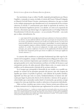 Instituto de la Judicatura Federal-Escuela Judicial
268
Ese movimiento al que se refiere Taruffo, inspirado principalmente por Mauro
Capelleti, y tomando en cuenta, sin duda, el criterio del Cuarto Tribunal Colegiado
en Materia Civil del Primer Circuito, constituyeron referencias a las que se acudió
en los trabajos preparatorios que desembocaron en la incorporación de las acciones
colectivas al artículo 17 constitucional, pues desde la exposición de motivos y los
diversos dictámenes legislativos previos a esa adición, así como en la exposición de
motivos y discusiones que dieron lugar a la reglamentación en el Código Federal de
Procedimientos Civiles de tales acciones —en sus artículos 578 al 626— una razón
que se adujo, reiteradamente, fue
(…) que respecto de las nuevas figuras procesales que se plantean en el nuevo procedimien-
to colectivo, los jueces federales deberán cuidar que los principios de interpretación para
las acciones y procedimientos colectivos sean acordes con el espíritu de éstos, así como con la
protección de los derechos e intereses de los grupos y colectividades. Lo anterior implica que
nuestros juzgadores empiecen a elaborar estándares5
y guías que sirvan como herramientas
auxiliares en su labor. Este proceso de adaptación, sin duda, puede resultar difícil al
principio, pues quienes conforman el universo de los profesionales del derecho tendrán
que dejar atrás concepciones previas que entran en conflicto con el tema que engloba las
acciones colectivas (...).
Lo anterior debe considerarse un principio fundamental que debe regir las de-
cisiones de los juzgadores, aunque su delimitación precisa obliga por lo menos a for-
mularse varias cuestiones importantes: qué estándares son los que deben elaborarse;
qué guías pueden servir como herramientas auxiliares en la labor de los jueces y qué
concepciones previas, de orden procesal, deben dejarse atrás, en cuanto entran en
conflicto con la substanciación y decisión de las acciones colectivas.
En el margen que corresponde al desarrollo de este estudio, no es posible em-
prender un examen de los principios generales del proceso, sino sólo ocuparse de
aquellos que atañen a la prueba en general, y más adelante de la prueba científica,
siguiendo una línea que tome en cuenta, fundamentalmente, la manera más ade-
cuada para lograr la protección efectiva de los derechos e intereses de los grupos y
colectividades que se pretenden tutelar desde la Constitución, que permita corregir
y superar los vicios que desde hace mucho se advertían en los procesos individuales.
Sobre esa base, considero que existen varias y buenas razones para afirmar que
el diseño normativo de las disposiciones que reglamentan las acciones colectivas en
5
Rivera Morales señala que “(…) establecer un estándar de prueba procesal significa definir unos criterios que indi-
quen cuándo se ha alcanzado la prueba de un hecho; es decir, definir unos criterios que indiquen cuándo está justificado
aceptar como verdadera la hipótesis que lo describe. Ello implica dos cuestiones básicas: una, qué grado de probabilidad se
requiere para aceptar una hipótesis como verdadera; dos, formular objetivamente el estándar.” Vid. La prueba: un análisis
racional y práctico, Madrid, Marcial Pons, 2011, p. 306.
12 Alejandro Sánchez López.indd 268 05/03/14 11:52 a.m.
 