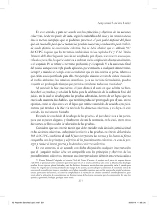 Alejandro Sánchez López
271
En este sentido, y para ser acorde con los principios y objetivos de las acciones
colectivas, desde mi punto de vista, según la naturaleza del caso y las circunstancias
más o menos complejas que se pudieran presentar, el juez podrá disponer del plazo
que sea razonable para que se reciban las pruebas necesarias y conducentes para resolver,
de modo efectivo, la controversia colectiva. No se debe olvidar que el artículo 597
del CFPC dispone que los términos establecidos en los capítulos IV y V del Título
Primero del Libro Segundo podrán ser ampliados por el juez, si existieren causas jus-
tificadas para ello, lo que le autoriza a ordenar dicha ampliación discrecionalmente,
si el capítulo IV se refiere al término probatorio y el capítulo V a la audiencia final
del juicio, aunque esta regla puede aplicarse, por extensión, a cualquier otro término,
siempre y cuando se cumpla con la condición que en esta norma se prevé, relativa a
que exista causa justificada para ello. Por ejemplo, cuando se trate de daños inusuales
al medio ambiente, los estudios científicos, para su correcta formulación, pueden
requerir un prolongado tiempo que permita corroborar todos sus resultados8
.
Al concluir la fase precedente, el juez dictará el auto en que admita (o bien,
deseche) las pruebas, y señalará la fecha para la celebración de la audiencia final del
juicio, en la cual se desahogarán las pruebas admitidas, dentro de un lapso que no
exceda de cuarenta días hábiles, que también podrá ser prorrogado por el juez, en mi
opinión, como se dijo antes, en el lapso que estime razonable, de acuerdo con pará-
metros que tiendan a la efectiva tutela de los derechos colectivos, y excluya, en este
sentido, los meramente formales
Después de concluido el desahogo de las pruebas, el juez dará vista a las partes,
para que expresen alegatos, y finalmente dictará la sentencia, en la cual, entre otras
decisiones, se lleva a cabo la valoración de las pruebas.
Considero que un criterio rector que debe presidir toda decisión jurisdiccional
en las acciones colectivas, incluyendo lo relativo a las pruebas, es el texto del artículo
583 del CFPC, conforme al cual El juez interpretará las normas y los hechos de forma
compatible con los principios y objetivos de los procedimientos colectivos, en aras de pro-
teger y tutelar el interés general y los derechos e intereses colectivos.
En ese contexto, si de acuerdo con dicha disposición cualquier interpretación
que el juzgador realice debe ser compatible con los principios y objetivos de los
procedimientos colectivos, entonces esas interpretaciones deberán estar encauzadas a
8
El Cuarto Tribunal Colegiado en Materia Civil del Primer Circuito, al resolver en el juicio de amparo directo
723/2010, se pronunció sobre cuestiones que tienen que ver con la prueba científica, tales como la dificultad de desahogar
pruebas de este tipo en plazos limitados, pues los hechos a demostrar necesitaban una proyección hacia el pasado para
evaluar los orígenes de la merma productiva de mango de los actores, ocasionado por las emisiones de sustancias tóxicas de
una central termoeléctrica (aspecto vinculado con el plazo razonable requerido para recibir una prueba, según las circuns-
tancias particulares del asunto), así como la complejidad en la valoración de estudios científicos interdisciplinarios, pues
versó sobre la aplicación de conocimientos en distintas ramas de la ciencia, necesarias para la comprensión del caso (en
química, agronomía, biología, geología, entre otras).
12 Alejandro Sánchez López.indd 271 05/03/14 11:52 a.m.
 