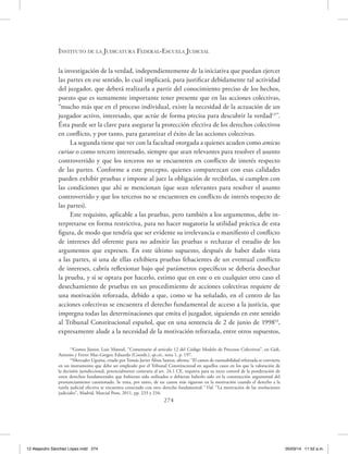 Instituto de la Judicatura Federal-Escuela Judicial
274
la investigación de la verdad, independientemente de la iniciativa que puedan ejercer
las partes en ese sentido, lo cual implicará, para justificar debidamente tal actividad
del juzgador, que deberá realizarla a partir del conocimiento preciso de los hechos,
puesto que es sumamente importante tener presente que en las acciones colectivas,
“mucho más que en el proceso individual, existe la necesidad de la actuación de un
juzgador activo, interesado, que actúe de forma precisa para descubrir la verdad13
’’.
Ésta puede ser la clave para asegurar la protección efectiva de los derechos colectivos
en conflicto, y por tanto, para garantizar el éxito de las acciones colectivas.
La segunda tiene que ver con la facultad otorgada a quienes acuden como amicus
curiae o como tercero interesado, siempre que sean relevantes para resolver el asunto
controvertido y que los terceros no se encuentren en conflicto de interés respecto
de las partes. Conforme a este precepto, quienes comparezcan con esas calidades
pueden exhibir pruebas e impone al juez la obligación de recibirlas, si cumplen con
las condiciones que ahí se mencionan (que sean relevantes para resolver el asunto
controvertido y que los terceros no se encuentren en conflicto de interés respecto de
las partes).
Este requisito, aplicable a las pruebas, pero también a los argumentos, debe in-
terpretarse en forma restrictiva, para no hacer nugatoria la utilidad práctica de esta
figura, de modo que tendría que ser evidente su irrelevancia o manifiesto el conflicto
de intereses del oferente para no admitir las pruebas o rechazar el estudio de los
argumentos que expresen. En este último supuesto, después de haber dado vista
a las partes, si una de ellas exhibiera pruebas fehacientes de un eventual conflicto
de intereses, cabría reflexionar bajo qué parámetros específicos se debería desechar
la prueba, y si se optara por hacerlo, estimo que en este o en cualquier otro caso el
desechamiento de pruebas en un procedimiento de acciones colectivas requiere de
una motivación reforzada, debido a que, como se ha señalado, en el centro de las
acciones colectivas se encuentra el derecho fundamental de acceso a la justicia, que
impregna todas las determinaciones que emita el juzgador, siguiendo en este sentido
al Tribunal Constitucional español, que en una sentencia de 2 de junio de 199814
,
expresamente alude a la necesidad de la motivación reforzada, entre otros supuestos,
13
Gomes Júnior, Luiz Manoel, “Comentario al artículo 12 del Código Modelo de Procesos Colectivos”, en Gidi,
Antonio y Ferrer Mac-Gregor, Eduardo (Coords.), op.cit., nota 1, p. 197.
14
Mercader Uguina, citado por Tomás-Javier Alista Santos, afirma: “El canon de razonabilidad reforzada se convierte
en un instrumento que debe ser empleado por el Tribunal Constitucional en aquellos casos en los que la valoración de
la decisión jurisdiccional, potencialmente contraria al art. 24.1 CE, requiera para su recto control de la ponderación de
otros derechos fundamentales que hubieran sido utilizados o debieran haberlo sido en la construcción argumental del
pronunciamiento cuestionado. Se trata, por tanto, de un canon más riguroso en la motivación cuando el derecho a la
tutela judicial efectiva se encuentra conectado con otro derecho fundamental.” Vid. ‘’La motivación de las resoluciones
judiciales’’, Madrid, Marcial Pons, 2011, pp. 233 y 234.
12 Alejandro Sánchez López.indd 274 05/03/14 11:52 a.m.
 