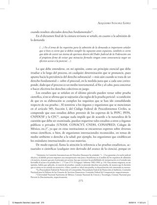 Alejandro Sánchez López
275
cuando resulten afectados derechos fundamentales15
.
En el dictamen final de la cámara revisora se señaló, en cuanto a la admisión de
la demanda
(…) En el tema de los requisitos para la admisión de la demanda es importante señalar
que si bien es cierto que se deben cumplir los supuestos antes expuestos, también es cierto
que debe de existir un ánimo de apertura dentro del Poder Judicial de la Federación con
el propósito firme de evitar que minucias formales tengan como consecuencia negar un
efectivo acceso a la justicia(…).
Lo que debe entenderse, en mi opinión, como un principio esencial que debe
irradiar a lo largo del proceso, en cualquier determinación que se pronuncie, pues
apunta hacia la prevalencia del derecho substancial —más aún cuando se trata de un
derecho fundamental— sobre el procesal, en la medida justa que a cada uno corres-
ponde, dado que el proceso es un medio instrumental, al fin y al cabo, para concretar
o hacer efectivos los derechos colectivos en juego.
Los estudios que se señalan en el último párrafo pueden versar sobre prueba
científica, si no se afirma que se sujetarán a las reglas de la prueba pericial –a condición
de que en su elaboración se cumplan los requisitos que se han ido consolidando
respecto de esa prueba–. Al remitirse a los órganos y organismos que se mencionan
en el artículo 585, fracción I, del Código Federal de Procedimientos Civiles, se
comprende que esos estudios deben provenir de los expertos de la PFPC, PFPA,
CNPDUSF y la CFC16
, aunque nada impide que de acuerdo a la naturaleza de la
cuestión que deba ser examinada, puedan requerirse tales estudios a otros a órganos
públicos o privados (UNAM, CONACYT, CNDH, CONAPRED, Colegio de
México, etc.)17
, ya que en estas instituciones se encuentran expertos sobre diversos
temas científicos, o bien, de organismos internacionales reconocidos, en temas de
medio ambiente o derecho a la salud: por ejemplo, los organismos que establezcan
los estándares internacionales en esas materias.
De modo especial, llama la atención la referencia a las pruebas estadísticas, ac-
tuariales o científicas (cualquier otro derivado del avance de la ciencia), porque en
15
Asimismo, la Comisión Interamericana de Derechos Humanos ha señalado: “(…) Las garantías a la tutela judicial
efectiva y al debido proceso imponen una interpretación más justa y beneficiosa en el análisis de los requisitos de admisión
a la justicia, al punto que por el principio pro actione, hay que extremar las posibilidades de interpretación en el sentido más
favorable al acceso a la jurisdicción (…)” Caso 2711 (Uruguay). Informe 1982-1983, p. 143. Esta misma exigencia, en mi
opinión, habría que aplicarla, en materia de pruebas, cuando se pretende desechar una prueba, de manera que la decisión
que se emita en ese sentido sea restrictiva, o bien, cuando se valore una prueba, su desestimación esté cimentada en razones.
16
La Procuraduría Federal de Protección al Consumidor, Procuraduría Federal de Protección al Ambiente, Comisión
Nacional para la Defensa de los Usuarios de Servicios Financieros, Comisión Federal de Competencia, respectivamente.
17
Universidad Nacional Autónoma de México, Consejo Nacional de Ciencia y Tecnología, Consejo Nacional para
Prevenir la Discriminación, respectivamente.
12 Alejandro Sánchez López.indd 275 05/03/14 11:52 a.m.
 