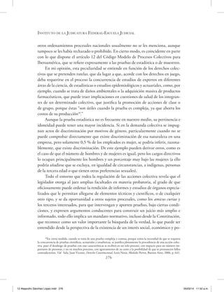Instituto de la Judicatura Federal-Escuela Judicial
276
otros ordenamientos procesales nacionales usualmente no se les menciona, aunque
tampoco se les había rechazado o prohibido. En cierto modo, es coincidente en parte
con lo que dispone el artículo 12 del Código Modelo de Procesos Colectivos para
Iberoamérica, que se refiere expresamente a las pruebas de estadística o de muestreo.
En mi opinión, esta peculiaridad se entiende en función de los derechos colec-
tivos que se pretenden tutelar, que da lugar a que, acorde con los derechos en juego,
deba requerirse en el proceso la concurrencia de estudios de expertos en diferentes
áreas de la ciencia, de estadísticas o estudios epidemiológicos y actuariales, como, por
ejemplo, cuando se trata de daños ambientales o la adquisición masiva de productos
farmacéuticos, que puede traer implicaciones en cuestiones de salud de los integran-
tes de un determinado colectivo, que justifica la promoción de acciones de clase o
de grupo, porque éstas “son útiles cuando la prueba es compleja, ya que ahorra los
costos de su producción18
.”
Aunque la prueba estadística no es frecuente en nuestro medio, su pertinencia e
idoneidad puede tener una mayor incidencia. Si en la demanda colectiva se impug-
nan actos de discriminación por motivos de género, particularmente cuando no se
puede comprobar directamente que existe discriminación de esa naturaleza en una
empresa, pero solamente 0,5 % de los empleados es mujer, se podría inferir, razona-
blemente, que existe discriminación. De este ejemplo pueden derivar otros, como es
el caso de que el número de hombres y de mujeres es igual, pero los cargos directivos
lo ocupan principalmente los hombres y un porcentaje muy bajo las mujeres (a ello
podría añadirse que se excluya, en igualdad de circunstancias, a indígenas, personas
de la tercera edad o que tienen otras preferencias sexuales).
Todo el entorno que rodea la regulación de las acciones colectiva revela que el
legislador otorga al juez amplias facultades en materia probatoria, al grado de que
oficiosamente puede ordenar la rendición de informes y estudios de órganos especia-
lizados que le permitan allegarse de elementos técnicos y científicos, o de cualquier
otro tipo, y se da oportunidad a otros sujetos procesales, como los amicus curiae y
los terceros interesados, para que intervengan y aporten pruebas, bajo ciertas condi-
ciones, y expresen argumentos conducentes para construir un juicio más amplio e
informado, todo ello implica un mandato normativo, incluso desde la Constitución,
que reconoce como un valor importante la búsqueda de la verdad, lo que puede ser
entendido desde la perspectiva de la existencia de un interés social, económico y po-
18
En cierta medida, cuando se trata de una prueba compleja y costosa, porque exista la necesidad de que se requiera
la concurrencia de pruebas científicas, actuariales y estadísticas, se justifica plenamente la procedencia de una acción colec-
tiva, pues el desahogo de pruebas con esas características se recibirá en un solo proceso, con impacto para un número im-
portante de personas, y no en muchos procesos, con agravamiento de su costo y la posibilidad de que se pronuncien fallos
contradictorios. Vid. Sola, Juan Vicente, Derecho Constitucional, Lexis Nexis, Abeledo Perrot, Buenos Aires, 2006, p. 641.
12 Alejandro Sánchez López.indd 276 05/03/14 11:52 a.m.
 