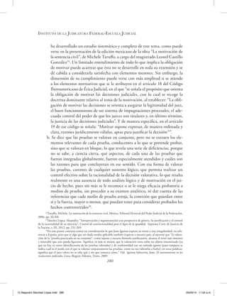 Instituto de la Judicatura Federal-Escuela Judicial
280
ha desarrollado un estudio sistemático y completo de este tema, como puede
verse en la presentación de la edición mexicana de la obra “La motivación de
la sentencia civil”, de Michele Taruffo, a cargo del magistrado Leonel Castillo
González24
. Un limitado entendimiento de todo lo que implica la obligación
de motivar puede acarrear que ésta no se desarrolle en toda su extensión y se
dé cabida a considerarla satisfecha con elementos menores. Sin embargo, la
dimensión de su cumplimiento puede verse con más amplitud si se atiende
a los elementos normativos que se le atribuyen en el artículo 18 del Código
Iberoamericano de Ética Judicial, en el que “se señala el propósito que orienta
la obligación de motivar las decisiones judiciales, con lo cual se recoge la
doctrina dominante relativa al tema de la motivación, al establecer: “La obli-
gación de motivar las decisiones se orienta a asegurar la legitimidad del juez,
el buen funcionamiento de un sistema de impugnaciones procesales, el ade-
cuado control del poder de que los jueces son titulares y, en último término,
la justicia de las decisiones judiciales”. Y de manera específica, en el artículo
19 de ese código se señala: “Motivar supone expresar, de manera ordenada y
clara, razones jurídicamente válidas, aptas para justificar la decisión25
”.
b. Se dice que las pruebas se valoran en conjunto, pero no se extraen los ele-
mentos relevantes de cada prueba, conducentes a lo que se pretende probar,
sino que se valoran en bloque, lo que revela una serie de deficiencias, porque
no se sabe, a ciencia cierta, qué aspectos, de cada una de las pruebas que
fueron integradas globalmente, fueron especialmente atendidos y cuáles son
las razones para que concluyeran en ese sentido. Con esa forma de valorar
las pruebas, carentes de cualquier sustento lógico, que permita realizar un
control efectivo sobre la racionalidad de la decisión valorativa, lo que resalta
realmente es una ausencia de todo análisis lógico y de motivación en el jui-
cio de hecho, pues sin más se le reconoce o se le niega eficacia probatoria a
medios de prueba, sin proceder a su examen analítico, ni dar cuenta de las
inferencias que cada medio de prueba arroja, la conexión que guardan entre
sí y la fuerza, mayor o menor, que puedan tener para considerar probados los
hechos controvertidos26
.
24
Taruffo, Michele. La motivación de la sentencia civil, México, Tribunal Electoral del Poder Judicial de la Federación,
2006, pp. XI-XII.
25
Sánchez López, Alejandro, “Interpretación y argumentación con perspectiva de género. Su justificación y el control
de la racionalidad de su ejercicio”, Control de convencionalidad para el logro de la igualdad, Suprema Corte de Justicia de
la Nación, t. III, 2012, pp. 231-269.
26
En este punto conviene tomar en consideración lo que Juan Igartua expresa en torno a esta irregularidad, en refe-
rencia a España, pero que es algo que sin duda resulta aplicable también respecto a nuestro país, al aseverar que “la valora-
ción de la “prueba practicada en su conjunto”, como tajante y escueta fórmula justificatoria, alcanza el nivel más siniestro
y miserable que uno pueda figurarse. Significa, ni más ni menos, que la valoración versa sobre un objeto innominado (ya
que no hay ni rastro identificatorio de las pruebas valoradas) y de conformidad con un método ignoto (pues tampoco se
indica cuál es el modo con el que se valoran conjuntamente las pruebas, como no sea valorarlas a bulto); en otras palabras:
significa que el juez valora no se sabe qué y sin que conozca cómo.” Vid. Igartua Salaverría, Juan, El razonamiento en las
resoluciones judiciales, Lima, Bogotá, Palestra, Temis, 2009.
12 Alejandro Sánchez López.indd 280 05/03/14 11:52 a.m.
 