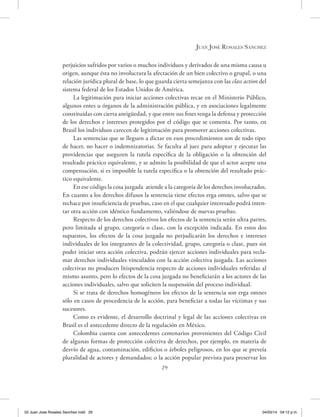 29
Juan José Rosales Sánchez
perjuicios sufridos por varios o muchos individuos y derivados de una misma causa u
origen, aunque ésta no involucrara la afectación de un bien colectivo o grupal, o una
relación jurídica plural de base, lo que guarda cierta semejanza con las class action del
sistema federal de los Estados Unidos de América.
La legitimación para iniciar acciones colectivas recae en el Ministerio Público,
algunos entes u órganos de la administración pública, y en asociaciones legalmente
constituidas con cierta antigüedad, y que entre sus fines tenga la defensa y protección
de los derechos e intereses protegidos por el código que se comenta. Por tanto, en
Brasil los individuos carecen de legitimación para promover acciones colectivas.
Las sentencias que se lleguen a dictar en esos procedimientos son de todo tipo:
de hacer, no hacer o indemnizatorias. Se faculta al juez para adoptar y ejecutar las
providencias que aseguren la tutela específica de la obligación o la obtención del
resultado práctico equivalente, y se admite la posibilidad de que el actor acepte una
compensación, si es imposible la tutela específica o la obtención del resultado prác-
tico equivalente.
En ese código la cosa juzgada atiende a la categoría de los derechos involucrados.
En cuanto a los derechos difusos la sentencia tiene efectos erga omnes, salvo que se
rechace por insuficiencia de pruebas, caso en el que cualquier interesado podrá inten-
tar otra acción con idéntico fundamento, valiéndose de nuevas pruebas.
Respecto de los derechos colectivos los efectos de la sentencia serán ultra partes,
pero limitada al grupo, categoría o clase, con la excepción indicada. En estos dos
supuestos, los efectos de la cosa juzgada no perjudicarán los derechos e intereses
individuales de los integrantes de la colectividad, grupo, categoría o clase, pues sin
poder iniciar otra acción colectiva, podrán ejercer acciones individuales para recla-
mar derechos individuales vinculados con la acción colectiva juzgada. Las acciones
colectivas no producen litispendencia respecto de acciones individuales referidas al
mismo asunto, pero lo efectos de la cosa juzgada no beneficiarán a los actores de las
acciones individuales, salvo que soliciten la suspensión del proceso individual.
Si se trata de derechos homogéneos los efectos de la sentencia son erga omnes
sólo en casos de procedencia de la acción, para beneficiar a todas las víctimas y sus
sucesores.
Como es evidente, el desarrollo doctrinal y legal de las acciones colectivas en
Brasil es el antecedente directo de la regulación en México.
Colombia cuenta con antecedentes centenarios provenientes del Código Civil
de algunas formas de protección colectiva de derechos, por ejemplo, en materia de
desvío de agua, contaminación, edificios o árboles peligrosos, en los que se preveía
pluralidad de actores y demandados; o la acción popular prevista para preservar los
02 Juan Jose Rosales Sanchez.indd 29 04/03/14 04:12 p.m.
 