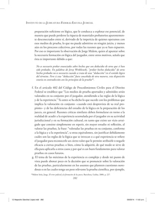 Instituto de la Judicatura Federal-Escuela Judicial
282
preparación suficiente en lógica, que le conduzca a explotar ese potencial, de
manera que puede perderse la riqueza de materiales probatorios aparentemen-
te desconectados entre sí, derivado de la impericia de quienes operamos con
esos medios de prueba, lo que no puede admitirse en ningún juicio, y menos
aún en los procesos colectivos, por todas las razones que ya se han expuesto.
Por eso es importante la observación de Jorge Malem, quien al apuntar sobre
la necesaria formación en lógica del juzgador, entre otros motivos, señala que
ésta es importante debido a que:
No es necesario probar enunciados sobre hechos que son deducidos de otros que sí han
sido probados. En palabras de Jerzy Wróbleswki, “probar hechos deducidos” de otros
hechos probados no es necesario cuando se trata de una “deducción” en el sentido lógico
del término. Pero si esta “deducción” fuese concebida de otra manera, esta disposición
estaría en contradicción con los principios de la prueba28
.
f. En el artículo 402 del Código de Procedimientos Civiles para el Distrito
Federal se establece que “Los medios de prueba aportados y admitidos serán
valorados en su conjunto por el juzgador, atendiendo a las reglas de la lógica
y de la experiencia.” Ya antes se ha dicho lo que sucede con los problemas que
implica la valoración en conjunto –cuando está desprovista de su real pro-
pósito– y de las deficiencias del estudio de la lógica en la preparación de los
jueces, en general. Razones críticas similares deben formularse en torno a la
realidad de acudir a la experiencia acumulada por el juzgador en su actividad
jurisdiccional y en su formación cultural, en tanto que existe un vicio arrai-
gado que consiste simplemente en repetir, sin mayor estudio ni reflexión, al
valorar las pruebas, la frase: “valoradas las pruebas en su conjunto, conforme
a la lógica y a la experiencia”, u otras equivalentes, sin justificar debidamente
cuáles son las reglas de la lógica que se invocan o a qué experiencia se refiere
el juzgador para reconocerle un cierto valor que le permite atribuirle o negarle
eficacia a ciertas pruebas; o bien, cómo la adquirió, de qué modo se sirve de
ella para aplicarla a otros casos y por qué es un buen fundamento para valorar
pruebas en casos futuros.
g. El tema de las máximas de la experiencia es complejo y desde mi punto de
vista puede abonar poco en la decisión que se pronuncie sobre la valoración
de las pruebas, particularmente en los asuntos que planteen cuestiones nove-
dosas o en las cuales tenga un peso relevante la prueba científica, por ejemplo,
28
Malem Seña, Jorge, El error judicial y la formación de los jueces, Barcelona, Gedisa, 2008, p. 227.
12 Alejandro Sánchez López.indd 282 05/03/14 11:52 a.m.
 