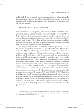 Alejandro Sánchez López
285
no hay duda de que es necesario un cambio de paradigma en la formación de los
jueces de acciones colectivas, que incluso, al formularse estos patrones de actuación,
pueden servir de modelo a seguir para otros jueces que conozcan de materias diversas
a la que aquí se aborda.
1. La prueba científica: aspectos generales
Ya se ha adelantado desde la primera parte de este estudio las dificultades que in-
ciden en el tema de la prueba científica, cuya importancia ha sido reconocida por
los procesalistas más destacados, así como su complejidad, en cuanto al ámbito que
comprende, y, de modo particular, en cuanto corresponde a su valoración, principal-
mente a partir del año 1993, en el que la Corte Suprema norteamericana resolvió el
caso Daubert, con lo que prácticamente retomaron un cauce inusitado los estudios
sobre esta prueba y su importancia en la decisión final.
En esta parte introductoria a los problemas esenciales que atañen a la prue-
ba científica es importante retomar todo lo que se ha dicho acerca del tema de la
motivación del juicio de hecho, porque en cuanto se vincula con la valoración de
dicha prueba, poco explorada por los tribunales mexicanos, también se observa un
problema serio de motivación, a partir de lo que ha ocurrido con la valoración de la
prueba pericial, la que en una parte es científica, cuando intervienen en su formula-
ción expertos o peritos en la ciencia (considerando que en los diversos ordenamientos
procesales de nuestro país la prueba pericial “tendrá lugar en las cuestiones de un
negocio relativas a alguna ciencia o arte, y en los casos en que expresamente lo pre-
venga la ley”: artículo 143 del CFPC), o bien, “La prueba pericial sólo será admisible
cuando se requieran conocimientos especiales de la ciencia, arte, técnica, oficio o
industria de que se trate, mas no en lo relativo a conocimientos generales que la ley
presupone como necesarios de los jueces.” (Artículo 346 del CPCDF). Es decir, la
pericial puede revestir la naturaleza de prueba científica cuando lo que sea materia de
experticia tiene que ver con conocimientos propios de una ciencia determinada, pero
no lo será cuando se vincule con conocimientos propios de un arte, técnica, oficio
o industria, ajenos a la ciencia, salvo que estén implicados conocimientos científicos
–como, por ejemplo, el arte de que se trate, en sí mismo, puede ser objeto de estudio
por la ciencia32
.
32
Taruffo afirma que “(…) sólo cuando un elemento probatorio concreto deriva del uso de nociones de carácter científico
en sentido estricto se puede hablar propiamente de prueba científica, mas no cuando se trata de conocimientos de carácter técnico
(…)”. Vid. Taruffo, Michele, op. cit., nota 20, p. 278.
12 Alejandro Sánchez López.indd 285 05/03/14 11:52 a.m.
 