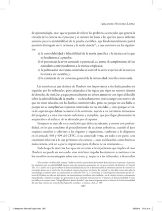 Alejandro Sánchez López
287
de epistemología, en el que se ponen de relieve los problemas esenciales que genera la
entrada de la ciencia en el proceso y se sientan las bases a las que los jueces deberán
atenerse para la admisibilidad de la prueba científica, que fundamentalmente podrá
permitir distinguir entre la buena y la mala ciencia34
, y que consisten en los siguien-
tes:
a) la controlabilidad y falseabilidad de la teoría científica o la técnica en la que
se fundamenta la prueba;
b) el porcentaje de error conocido o potencial, así como el cumplimiento de los
estándares correspondientes a la técnica empleada;
c) la publicación en revistas sometidas al control de otros expertos de la teoría o
la técnica en cuestión; y,
d) la existencia de un consenso general de la comunidad científica interesada.
Las enseñanzas que derivan de Daubert son importantes y sin duda pueden ser
seguidas por los tribunales, pero adaptadas a las reglas que rigen en nuestro sistema
de derecho, de civil law, ya que procesalmente no deben atenderse con rigor al decidir
sobre la admisibilidad de la prueba —su desechamiento podría surgir con motivo de
que no tiene relación con los hechos controvertidos, pero no porque no sea fiable o
porque no se cumplan los requisitos contenidos en ese estándar— sino porque se tra-
ta de aspectos que deben evaluarse en la sentencia, sujetos a un escrutinio minucioso
del juzgador y a una motivación suficiente y completa, que justifique plenamente la
aceptación o el rechazo de lo afirmado por el experto.
Tampoco se trata de una condición que deba examinarse, y menos con profun-
didad, en lo que concierne al procedimiento de acciones colectivas, cuando el juez
requiera estudios o informes a los órganos y organismos, conforme a lo dispuesto
en el artículo 598 y 599 del CFPC, si su contenido versa, en todo o en parte, con
cuestiones relativas a lo que pertenece a la ciencia —cuya calificación, como buena o
mala ciencia, será un aspecto importante para el efecto de su valoración—.
Todo lo que la doctrina ha expuesto en torno a la importancia que implica el caso
Daubert no puede ser soslayado, sino más bien impulsa fuertemente a continuar con
los estudios en nuestro país sobre este tema; y, respecto a los tribunales, a desarrollar
34
De acuerdo con Pérez Gil, aunque Daubert sentó las nuevas bases del control de la ciencia en el proceso, al precisar
los requisitos para su admisibilidad, existen otras dos sentencias posteriores en las que se reiteró tal decisión: en General
Elec. Co. v. Joiner, en la que se debatió la discrecionalidad del juez en la determinación de ulteriores criterios de control, los
eventuales abusos en la restricción de entrada de ciencia al proceso, los límites del control y si éste debe versar sólo sobre la
metodología o también sobre las conclusiones; y en Kumho Tire Co. v. Carmichael, la Corte Suprema determinó que los cri-
terios de Daubert no sólo son aplicables a los conocimientos científicos, sino también a los de carácter técnico o meramente
especializado, y dejaba un margen de apreciación al juez, limitado únicamente por el abuso en la discrecionalidad. A estos
tres fallos se le conoce como “trilogía Daubert-Joiner-Kumho”, que marca las pautas sobre el alcance de la discrecionalidad
del juez fijar criterios de control sobre la prueba científica –y técnica-, Ibíd., p. 105.
12 Alejandro Sánchez López.indd 287 05/03/14 11:52 a.m.
 