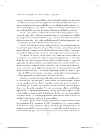 30
Instituto de la Judicatura Federal-Escuela Judicial
caminos, plazas u otros lugares públicos, sin perjuicio de las acciones que competían
a los interesados, y la acción popular prevista para conjurar la amenaza de daños o
resarcir los daños contingentes producidos por imprudencia o negligencia sobre per-
sonas determinadas, en la que incluso se preveía una recompensa para el actor, con
independencia de las costas que dependerían del tiempo y cuidado que empleara.
En 1982, el decreto que estableció el Estatuto del Consumidor reguló la recla-
mación de los perjuicios e indemnizaciones a favor de los consumidores por violación
de las disposiciones de la ley, estableciendo que la sentencia producida tuviera efectos
declarativos generales y para todos, quedando sujeta la liquidación posterior a que
cada afectado demostrara individualmente el daño sufrido.
En la ley 9 de 1989 se previó una acción popular de protección del espacio pú-
blico; en tanto que en el decreto 2303, de 1989, se estableció una acción popular de
defensa del medio ambiente agrario, además de que en las leyes relativas a la transpa-
rencia del sistema financiero y mercado de valores se preveían soluciones colectivas.
Pero lo más relevante en cuanto a las acciones colectivas se encuentra en su
Constitución, que en el artículo 88 prevé las acciones populares para la protección
de los derechos e intereses colectivos relacionados con el patrimonio, el espacio, la
seguridad y la salubridad públicos, la moral administrativa, el ambiente, la libre com-
petencia económica y otros de similar naturaleza, y para reclamar los daños ocasio-
nados a un número plural de personas, sin perjuicio de las acciones particulares. El
desarrollo se hizo en la ley 472, de Acciones Populares y Acciones de Grupo, en vigor
a partir de 1999. Esa Constitución no distingue entre derechos o intereses colectivos
y difusos, pues ambos se comprenden en el término colectivo.
Las acciones populares tienen por objeto la protección de la comunidad en cuan-
to a sus derechos colectivos, por lo mismo pueden ser promovidas por cualquier
persona cuando se afecte un interés o derecho común. Estas acciones, aunque es-
tán previstas para la protección de ciertos derechos e intereses colectivos, pueden
abarcar otros de similar naturaleza. No tienen un contenido subjetivo o individual,
o pecuniario, ni requieren la existencia de un daño que se quiera reparar, o están
condicionadas por algún requisito de legitimación del actor que no sea su condición
de parte del pueblo. Las acciones populares funcionan como un medio de defensa de
finalidad eminentemente pública, o de interés público.
En México, algunos autores afirman la existencia de acciones colectivas desde
la promulgación de la constitución de 1917, principalmente por el reconocimiento
de los derechos sociales en materia agraria y de trabajo, que implicó el ejercicio de
acciones para tutelarlos. Entre esas acciones se encontraban las de dotación y am-
pliación de tierras y aguas, o de reconocimiento y titulación de bienes comunales, en
02 Juan Jose Rosales Sanchez.indd 30 04/03/14 04:12 p.m.
 