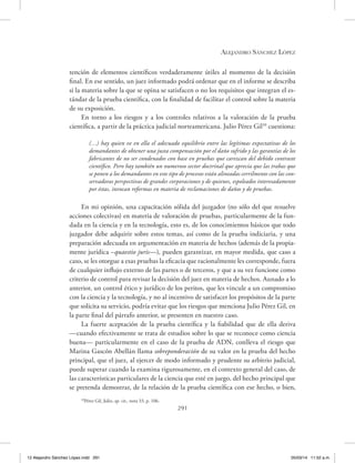 Alejandro Sánchez López
291
tención de elementos científicos verdaderamente útiles al momento de la decisión
final. En ese sentido, un juez informado podrá ordenar que en el informe se describa
si la materia sobre la que se opina se satisfacen o no los requisitos que integran el es-
tándar de la prueba científica, con la finalidad de facilitar el control sobre la materia
de su exposición.
En torno a los riesgos y a los controles relativos a la valoración de la prueba
científica, a partir de la práctica judicial norteamericana. Julio Pérez Gil39
cuestiona:
(…) hay quien ve en ella el adecuado equilibrio entre las legítimas expectativas de los
demandantes de obtener una justa compensación por el daño sufrido y las garantías de los
fabricantes de no ser condenados con base en pruebas que carezcan del debido contraste
científico. Pero hay también un numeroso sector doctrinal que aprecia que las trabas que
se ponen a los demandantes en este tipo de procesos están alineadas cerrilmente con las con-
servadoras perspectivas de grandes corporaciones y de quienes, espoleados interesadamente
por éstas, invocan reformas en materia de reclamaciones de daños y de pruebas.
En mi opinión, una capacitación sólida del juzgador (no sólo del que resuelve
acciones colectivas) en materia de valoración de pruebas, particularmente de la fun-
dada en la ciencia y en la tecnología, esto es, de los conocimientos básicos que todo
juzgador debe adquirir sobre estos temas, así como de la prueba indiciaria, y una
preparación adecuada en argumentación en materia de hechos (además de la propia-
mente jurídica –quaestio juris—), pueden garantizar, en mayor medida, que caso a
caso, se les otorgue a esas pruebas la eficacia que racionalmente les corresponde, fuera
de cualquier influjo externo de las partes o de terceros, y que a su vez funcione como
criterio de control para revisar la decisión del juez en materia de hechos. Aunado a lo
anterior, un control ético y jurídico de los peritos, que les vincule a un compromiso
con la ciencia y la tecnología, y no al incentivo de satisfacer los propósitos de la parte
que solicita su servicio, podría evitar que los riesgos que menciona Julio Pérez Gil, en
la parte final del párrafo anterior, se presenten en nuestro caso.
La fuerte aceptación de la prueba científica y la fiabilidad que de ella deriva
—cuando efectivamente se trata de estudios sobre lo que se reconoce como ciencia
buena— particularmente en el caso de la prueba de ADN, conlleva el riesgo que
Marina Gascón Abellán llama sobreponderación de su valor en la prueba del hecho
principal, que el juez, al ejercer de modo informado y prudente su arbitrio judicial,
puede superar cuando la examina rigurosamente, en el contexto general del caso, de
las características particulares de la ciencia que esté en juego, del hecho principal que
se pretenda demostrar, de la relación de la prueba científica con ese hecho, o bien,
39
Pérez Gil, Julio, op. cit., nota 33, p. 106.
12 Alejandro Sánchez López.indd 291 05/03/14 11:52 a.m.
 