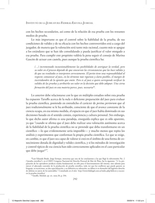 Instituto de la Judicatura Federal-Escuela Judicial
292
con los hechos secundarios, así como de la relación de esa prueba con los restantes
medios de prueba.
Lo más importante es que el control sobre la fiabilidad de la prueba, de sus
condiciones de validez y de su eficacia con los hechos controvertidos está a cargo del
juzgador, de manera que la valoración será tanto más racional, cuanto más se apegue
a los estándares que se han ido consolidando y pueda justificar el valor otorgado a
esa prueba. Para cumplir este propósito valdría la pena seguir el consejo de Marina
Gascón de actuar con cautela, pues aunque la prueba científica ha:
(…) incrementado incuestionablemente las posibilidades de averiguar la verdad, pero
su valor en el proceso depende de que concurran las circunstancias que las hace válidas y
de que sus resultados se interpreten correctamente. El perito tiene una responsabilidad al
respecto: comunicar al juez, en los términos más rigurosos y claros posibles, el margen de
incertidumbre de la opinión que emite. Pero es al juez a quien corresponde verificar la
validez de las pruebas y atribuirles un valor en la decisión que debe adoptar. Una cierta
formación del juez en esta materia parece, pues, necesaria40
.
Lo anterior debe relacionarse con lo que en múltiples estudios sobre esta prueba
ha expuesto Taruffo acerca de la nula o deficiente preparación del juez para evaluar
la prueba científica, poniendo en entredicho el carácter de peritus peritorum que al
juez tradicionalmente se le ha atribuido, consciente de que el avance constante de la
ciencia ocupa, en esa misma medida, el espacio en que el juez había dominado en sus
decisiones basado en el sentido común, experiencia y cultura personal. Sin embargo,
lo que dicho autor afirma es una paradoja, enseguida explica que es sólo aparente,
ya que “cuando se afirma que el juez debe realizar una valoración autónoma acerca
de la fiabilidad de la prueba científica no se pretende que deba transformarse en un
científico —lo que evidentemente sería imposible— y mucho menos que repita los
análisis y experimentos que conforman la propia prueba científica. Lo que se exige,
en cambio, es que el juez sea capaz de valorar si está en el ámbito de una forma de co-
nocimiento dotada de dignidad y validez científica, y si los métodos de investigación
y control típicos de esa ciencia han sido correctamente aplicados en el caso particular
que debe juzgar41
”.
40
Luis Eduardo Beade, Jorge Enrique, menciona que una de las conclusiones a las que llegó la subcomisión No. 2
(“prueba científica”), en el XXIV Congreso Nacional de Derecho Procesal de Mar de Plata, fue la siguiente: “3. La pre-
paración de los operadores jurídicos resulta fundamental, no sólo para el funcionamiento del sistema, sino además para
ejercer el adecuado contralor de la producción de prueba científica, toda vez que los conflictos que puede generar su
lenguaje, su tecnicismo, su alta especialización, y en definitiva su valoración, no deben ir en desmedro del legítimo derecho
de defensa en juicio de los justiciables.” Consultado en el sitio http://www.fsdalegal.com.ar/index.php/defecto-y-exceso-
en-la-prueba-cientifica/
41
Taruffo, Michele, op. cit., nota 20, p. 294.
12 Alejandro Sánchez López.indd 292 05/03/14 11:52 a.m.
 