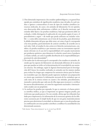 Alejandro Sánchez López
295
2. Dan demasiada importancia a los estudios epidemiológicos y en general han
optado por estándares de significación estadística muy elevados, lo cual con-
duce a ignorar o minusvalorar el resto de tipos de estudios científicos (es-
tructura molecular, de casos y de animales de laboratorio). En mi opinión,
esta observación debe enfrentarnos a definir, en el derecho mexicano, qué
estándar debe fijarse a las pruebas estadísticas, bajó que parámetros debe ser
evaluada, si debe distinguirse la aplicación de esta prueba según el caso y el
procedimiento a seguir —de modo que pueda utilizarse un estándar varia-
ble— y como debe armonizarse con el resto de las pruebas, para determinar
la debida dimensión del peso que debe tener, así como el que le corresponda
a las otras pruebas, particularmente de carácter científico, de acuerdo con su
real valor. Gidi, al estudiar la class action en el derecho norteamericano, con-
sidera a la prueba estadística o por muestreo como un instrumento especial-
mente relevante en el caso de la responsabilidad civil causada masivamente
por productos químicos, para demostrar la relación causal entre el producto
y el daño sufrido, así como la posible distribución de la responsabilidad pro-
porcional de cada demandado45
.
3. No suelen dar la relevancia que le corresponde a los estudios en animales, di-
ciendo que las especies de laboratorio son demasiado diferentes de la nuestra
para que puedan ser útiles en la determinación de la toxicidad de una sustan-
cia concreta. Sin embargo, según la Agencia Internacional para la Investiga-
ción del Cáncer, los estudios realizados en animales son los mejores medios
para evaluar los riesgos que comportan las sustancias tóxicas para los huma-
nos (considero que esta objeción puede superarse mediante una preparación
en ciencia que suministre la información necesaria de los estándares que en
cada rama de la ciencia existen en cuanto a los métodos, procedimientos,
manuales o protocolos que cada una de ellas sigue para reconocer y certificar
los nuevos descubrimientos, así como los organismos nacionales e internacio-
nales creados con ese propósito).
4. Se analizan las pruebas por separado, lo que es contrario a la buena prácti-
ca científica médica, ya que es importante no ignorar ninguna prueba, por
irrelevante que pueda parecer. En este sentido, afirma que los tribunales han
dado poca importancia a la información de la estructura química de las dife-
rentes sustancias por el simple hecho de que no son guías matemáticamente
precisas para determinar la toxicidad, no obstante que se trata de pruebas que
en combinación con otras pueden contribuir a establecer la causalidad de una
determinada sustancia.
45
Gidi, Antonio, ‘’Notas críticas al proyecto’’, op. cit., en nota 9, pp. 408-409.
12 Alejandro Sánchez López.indd 295 05/03/14 11:52 a.m.
 
