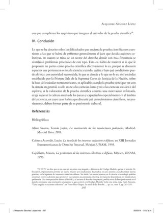 Alejandro Sánchez López
297
cos que cumplieran los requisitos que integran el estándar de la prueba científica48
.
IV. Conclusión
Lo que se ha descrito sobre las dificultades que encierra la prueba científica son cues-
tiones a las que se habrá de enfrentar generalmente el juez que decida acciones co-
lectivas, en cuanto se trata de un sector del derecho donde con más frecuencia se
ventilarán problemas procesales de este tipo. Esto es, habrá de resolver si lo que le
proponen las partes como prueba científica efectivamente lo es, porque se discuten
aspectos que pertenecen o no a la ciencia; cuándo, quién y bajo qué condiciones pue-
de afirmar, con autoridad reconocida, lo que es ciencia y lo que no lo es; si el estándar
establecido por la Primera Sala de la Suprema Corte de Justicia de la Nación, sobre
la base del estándar norteamericano, es aplicable cuando la prueba tiene que ver con
la ciencia en general, o sólo atañe a las ciencias duras y no a las ciencias sociales o del
espíritu; si la valoración de la prueba científica amerita una motivación reforzada,
exige superar la cultura media de los jueces y capacitarlos especialmente en el ámbito
de la ciencia, en cuyo caso habría que discutir qué conocimientos científicos, necesa-
riamente, deben formar parte de su patrimonio cultural.
Referencias
Bibliográficas
Aliste Santos, Tomás Javier, La motivación de las resoluciones judiciales, Madrid,
Marcial Pons, 2011.
Cabrera Acevedo, Lucio, La tutela de los intereses colectivos o difusos, en XIII Jornadas
Iberoamericanas de Derecho Procesal, México, UNAM, 1993.
Capelletti, Mauro, La protección de los intereses colectivos o difusos, México, UNAM,
1993.
48
El CFPC no dice que en un caso así no existe cosa juzgada, a diferencia del Código Modelo, que en el artículo 26,
fracción I, expresamente permite un nuevo proceso por insuficiencia de pruebas en uno anterior, cuando existen nuevas
pruebas, en la hipótesis de intereses o derechos difusos. Sin duda, los nuevos avances en la ciencia o tecnología podrían
constituir motivo suficiente para promover nuevamente una demanda colectiva, previamente desestimada por insuficiencia
probatoria. Una interpretación abierta y flexible, y el recurso al derecho comparado, podría servir de base para asumir en el
derecho mexicano una conclusión semejante a la que se prevé en el Código Modelo. Sobre este tema, veáse Gidi, Antonio,
“Cosa juzgada en acciones colectivas”, en Ferrer Mac-Gregor, La tutela de los derechos…, op. cit., nota 9, pp. 261-295.
12 Alejandro Sánchez López.indd 297 05/03/14 11:52 a.m.
 