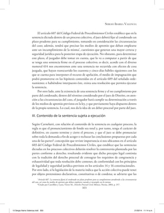 Sergio Ibarra Valencia
303
El artículo 607 del Código Federal de Procedimientos Civiles establece que en la
sentencia dictada dentro de un proceso colectivo, el juez deberá fijar al condenado un
plazo prudente para su cumplimiento, tomando en consideración las circunstancias
del caso; además, tendrá que precisar los medios de apremio que deban emplearse
ante un incumplimiento de la misma7
, cuestiones que generan una mayor certeza y
seguridad jurídica para la posterior etapa de ejecución. No obstante, para determinar
este plazo, el juzgador debe tomar en cuenta, que lo va a computar a partir de que
se tenga una sentencia firme en el proceso colectivo; es decir, acorde con el diverso
numeral 614 nos encontremos ante una sentencia no recurrida con efectos de cosa
juzgada, que hayan transcurrido los cuarenta y cinco días hábiles siguientes con los
que se cuenta para interponer el recurso de apelación, el medio de impugnación que
podrá promoverse en las hipótesis contenidas en el artículo 609 del señalado orde-
namiento; o habiéndose interpuesto éste, exista una resolución que permita ejecutar
la sentencia.
Por otro lado, ante la existencia de una sentencia firme y el no cumplimiento por
parte del condenado, dentro del término considerado por el juez de Distrito, en aten-
ción a las circunstancias del caso, el juzgador hará cumplir su determinación a través
de los medios de apremio previstos en la ley, y que previamente haya dispuesto dentro
de la propia sentencia. Lo cual, nos da la idea de un deber procesal por parte del juez.
III. Contenido de la sentencia sujeta a ejecución
Según Carnelutti, con relación al contenido de la sentencia en cualquier proceso, la
regla es que el pronunciamiento de fondo sea total y, por tanto, tenga el carácter de
definitivo, en cuanto termine y cierre el proceso, y que el juez se debe pronunciar
sobre toda la demanda a fin de acoger o rechazar las conclusiones propuestas por cada
una de las partes8
; concepción que reviste importancia si nos ubicamos en el artículo
603 del Código Federal de Procedimientos Civiles, que establece que las sentencias
dictadas en los procesos colectivos deberán resolver la controversia planteada por las
partes conforme a derecho; resultando evidente que dicho precepto legal continúa
con la tradición del derecho procesal de consagrar los requisitos de congruencia y
exhaustividad que toda resolución debe contener, de conformidad con los principios
de legalidad y seguridad jurídica previstos en los artículos 14 y 16 constitucionales.
Por otro lado, si la legislación de la materia indica que la acción colectiva puede tener
por objeto pretensiones declarativas, constitutivas o de condena; se advierte que las
7
Artículo 607. La sentencia fijará al condenado un plazo prudente para su cumplimiento atendiendo a las circunstancias
del caso, así como los medios de apremio que deban emplearse cuando se incumpla con la misma.
8
Citado por Castrillón y Luna, Víctor M., Derecho Procesal Civil, México, Porrúa, 2004, p. 357.
13 Sergio Ibarra Valencia.indd 303 21/02/14 11:14 a.m.
 
