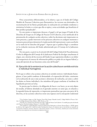 Instituto de la Judicatura Federal-Escuela Judicial
308
Otra característica diferenciadora, es la relativa a que en el fondo del Código
Modelo de Procesos Colectivos para Iberoamérica, los recursos son destinados a la
reconstitución de los bienes perjudicados; la realización de actividades tendientes a
minimizar la lesión o a evitar que ella se repita; y otras actividades que beneficien el
bien jurídico perjudicado17
.
En este punto es importante destacar, el papel o rol que juega el Fondo de los
Derechos de Grupo en el Código de Proceso Civil Colectivo, al ser notificado de la
presentación de cualquier acción colectiva y sobre las decisiones más importantes en
estos procesos, y poder intervenir en los procesos colectivos en cualquier momento e
instancia procesal para demostrar la inadecuación del representante o para auxiliarlo
en la tutela de los derechos del grupo18
. Aspecto que se pudiera llegar a considerar
en la evolución mexicana del fondo administrado por el Consejo de la Judicatura
Federal.
Por otra parte, se prevé en el artículo 626 del Código Federal de Procedimientos
Civiles la obligación del Consejo de la Judicatura Federal de divulgar anualmente el
origen, uso y destino de los recursos del fondo; lo que suponemos obedece a un deber
de transparencia al tratarse de información pública en poder de un órgano federal, a
causa del ejercicio de sus funciones como ente del Estado19
.
VI. Ejecución de la sentencia en la acción colectiva en sentido estricto
e individual homogénea
Por lo que se refiere a las acciones colectivas en sentido estricto e individuales homo-
géneas, el juez podrá condenar al demandado a la reparación del daño, consistente
en la realización de una o más acciones o abstenerse de realizarlas, así como a cubrir
los daños en forma individual a los miembros del grupo conforme al incidente de
liquidación previsto en la ley.
Se precisa que lo relativo a la obligación de hacer o no hacer, ya no será objeto
de estudio, al haberse abordado en el apartado anterior; en tanto que, en relación a
la segunda forma de reparación, es importante puntualizar que para una parte de la
doctrina, en las acciones colectivas existe una ruptura con la concepción tradicional
17
Cruz Arenhart, Sergio, en Gidi, Antonio, Ferrer Mac-Gregor, Eduardo (coord.), Código Modelo de Procesos Colec-
tivos. Un diálogo iberoamericano, México, 2008, Porrúa, p. 163.
18
Artículo 24.3. Fondo de los Derechos de Grupo, Código de Proceso Civil Colectivo. Un modelo para países de derecho
civil, Practica. Derecho de daños, Número 11, diciembre 2003.
19
Tesis Aislada 2a. LXXXVIII/2010, Semanario Judicial de la Federación y su Gaceta, Novena Época, t. XXXII, agosto
de 2010, p. 463, registro IUS: 164032 de rubro: Informción pública. Es aquella que se encuentra en posesión de
cualquier autoridad, entidad, órgano y organismo federal, estatal y municipal, siempre que se haya obtenido
por causa del ejercicio de funciones de derecho público.
13 Sergio Ibarra Valencia.indd 308 21/02/14 11:14 a.m.
 