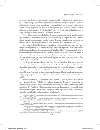 Sergio Ibarra Valencia
309
en materia de daños, según la cual el daño resarcible es solamente el sufrido por la
parte en juicio; aquí, en cambio, a efecto de que la tutela sea eficaz, el daño a ser resar-
cido debe ser el daño global causado por el demandado20
. Así, el juez permitirá que se
exijan daños y perjuicios con base en el principio del daño causado y no únicamente
del daño sufrido, es decir del daño global, para evitar que cada individuo tenga la
carga de exigirlos judicialmente21
, durante el proceso.
El referido principio ha sido la base de las acciones de grupo y de las class actions,
que han tenido buenos resultados en Estados Unidos y en las provincias de Canadá,
donde las indemnizaciones se calculan a partir del daño causado por el actor y no por
el daño sufrido por el reclamante o víctima personal de la contaminación22
.
Sin embargo, la legislación mexicana adoptó un sistema distinto, pues aun cuan-
do durante el proceso no es necesario ofrecer y desahogar pruebas de manera indivi-
dualizada por cada uno de los miembros de la colectividad23
, sino que es suficiente la
demostración del daño causado por conducto del representante común, para que se
haga una condena genérica en la sentencia; lo cierto es que para efectos de su cuanti-
ficación, es necesario que en el incidente de liquidación respectivo, se pruebe el daño
sufrido en forma individual.
Por lo que en México, al igual que en el derecho brasileño, la sentencia dictada
en una acción colectiva en sentido estricto e individual homogénea, se limita a de-
clarar la responsabilidad genérica del demandado sin cuantificar el daño causado24
.
Ello, porque de acuerdo a nuestra legislación, en este tipo de resolución, el juez debe-
rá establecer en la sentencia, los requisitos y plazos que deberá cumplir cada miembro
del grupo para promover el incidente de liquidación, donde deberán probar el daño
sufrido.
Sobre dicho tópico, la Primera Sala de la Suprema Corte de Justicia de la Nación
en el amparo directo 15/2009, derivado de una acción de grupo25
promovida por
consumidores afectados por la construcción defectuosa de un fraccionamiento en un
municipio del Estado de Chihuahua, determinó que la autoridad responsable debía
condenar a la empresa constructora al pago de daños y perjuicios en vía incidental, a
todos los perjudicados en forma directa o indirecta26
.
20
Cappelleti, Mauro, La protección de los intereses colectivos o difusos, XIII Jornadas Iberoamericanas de derecho procesal,
México, UNAM, 1993, p. 251.
21
Cabrera Acevedo, Lucio, La protección de intereses difusos y colectivos en el litigio mexicano, en Revista de la Facultad
de Derecho en México, México, t. XXXIII, núms. 127-129, enero-junio de 1983, p. 251.
22
Ibíd., p. 231.
23
Artículo 601. No será necesario que la parte actora ofrezca y desahogue pruebas individualizadas por cada uno de los
miembros de la colectividad…
24
Artículo 95. En caso de procedencia del pedido, la condena será genérica, fijando la responsabilidad del demandado por
los daños causados. Ley No. 8,078 del 11 de septiembre de 1990 (Código del Consumidor Brasileño).
25
Regulada por la Ley Federal de Protección al Consumidor.
26
Amparo Directo 15/2009 (Ponente Ministro José Ramón Cossío Díaz). Consultado en el sitio http://sncedj.ijf.cjf.
gob.mx/doctos/accionescolectivas/docs/da15-09 profeco accs colec notas.pdf.
13 Sergio Ibarra Valencia.indd 309 21/02/14 11:14 a.m.
 