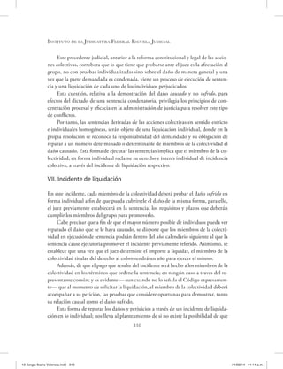 Instituto de la Judicatura Federal-Escuela Judicial
310
Este precedente judicial, anterior a la reforma constitucional y legal de las accio-
nes colectivas, corrobora que lo que tiene que probarse ante el juez es la afectación al
grupo, no con pruebas individualizadas sino sobre el daño de manera general y una
vez que la parte demandada es condenada, viene un proceso de ejecución de senten-
cia y una liquidación de cada uno de los individuos perjudicados.
Esta cuestión, relativa a la demostración del daño causado y no sufrido, para
efectos del dictado de una sentencia condenatoria, privilegia los principios de con-
centración procesal y eficacia en la administración de justicia para resolver este tipo
de conflictos.
Por tanto, las sentencias derivadas de las acciones colectivas en sentido estricto
e individuales homogéneas, serán objeto de una liquidación individual, donde en la
propia resolución se reconoce la responsabilidad del demandado y su obligación de
reparar a un número determinado o determinable de miembros de la colectividad el
daño causado. Esta forma de ejecutar las sentencias implica que el miembro de la co-
lectividad, en forma individual reclame su derecho e interés individual de incidencia
colectiva, a través del incidente de liquidación respectivo.
VII. Incidente de liquidación
En este incidente, cada miembro de la colectividad deberá probar el daño sufrido en
forma individual a fin de que pueda cubrírsele el daño de la misma forma, para ello,
el juez previamente establecerá en la sentencia, los requisitos y plazos que deberán
cumplir los miembros del grupo para promoverlo.
Cabe precisar que a fin de que el mayor número posible de individuos pueda ver
reparado el daño que se le haya causado, se dispone que los miembros de la colecti-
vidad en ejecución de sentencia podrán dentro del año calendario siguiente al que la
sentencia cause ejecutoria promover el incidente previamente referido. Asimismo, se
establece que una vez que el juez determine el importe a liquidar, el miembro de la
colectividad titular del derecho al cobro tendrá un año para ejercer el mismo.
Además, de que el pago que resulte del incidente será hecho a los miembros de la
colectividad en los términos que ordene la sentencia; en ningún caso a través del re-
presentante común; y es evidente —aun cuando no lo señala el Código expresamen-
te— que al momento de solicitar la liquidación, el miembro de la colectividad deberá
acompañar a su petición, las pruebas que considere oportunas para demostrar, tanto
su relación causal como el daño sufrido.
Esta forma de reparar los daños y perjuicios a través de un incidente de liquida-
ción en lo individual; nos lleva al planteamiento de si no existe la posibilidad de que
13 Sergio Ibarra Valencia.indd 310 21/02/14 11:14 a.m.
 