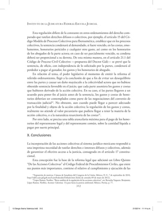 Instituto de la Judicatura Federal-Escuela Judicial
312
Esta regulación difiere de la constante en otros ordenamientos del derecho com-
parado que tutelan derechos difusos o colectivos, por ejemplo, el artículo 15 del Có-
digo Modelo de Procesos Colectivos para Iberoamérica, establece que en los procesos
colectivos, la sentencia condenará al demandado, si fuere vencido, en las costas, emo-
lumentos, honorarios periciales y cualquier otro gasto, así como en los honorarios
de los abogados de la parte actora; en caso de ser parcialmente vencido, su condena
deberá ser proporcional a su derrota. De esta misma manera, en el artículo 21.1 del
Código de Proceso Civil Colectivo —propuesta del Doctor Gidi— se prevé que la
sentencia, de oficio, con independencia de lo solicitado por la partes, condenará al
perdedor a pagar al ganador, los gastos y los honorarios de abogado.
En relación al tema, el poder legislativo al momento de emitir la reforma al
referido ordenamiento, llegó a la conclusión de que a fin de evitar un desequilibrio
entre las partes y causar un daño mayúsculo a la colectividad actora que no hubiese
obtenido sentencia favorable en el juicio, que cada parte asumiera los gastos y costas
que hubieren derivado de la acción colectiva. En su caso, si las partes llegaren a un
acuerdo para poner fin al juicio antes de la sentencia, los gastos y costas de hono-
rarios deberían ser contemplados como parte de las negociaciones del convenio de
transacción judicial31
. No obstante, aun cuando puede llegar a parecer adecuado
por la finalidad y objeto de la acción colectiva; la regulación de los gastos y costas,
realmente no atiende al valor pecuniario que pudiera llegar a tener la materia de la
acción colectiva, o a la naturaleza resarcitoria de las costas32
.
Por otro lado, se precisa una tabla arancelaria máxima para el pago de los hono-
rarios del representante legal y del representante común, sobre la cantidad líquida a
pagar por suerte principal.
X. Conclusiones
La incorporación de las acciones colectivas al sistema jurídico mexicano respondió a
una imperiosa necesidad de tutelar derechos e intereses difusos y colectivos, además
de garantizar el efectivo acceso a la justicia, consagrado en el artículo 17 constitu-
cional.
Esta concepción fue la base de la reforma legal que adicionó un Libro Quinto
“De las Acciones Colectivas” al Código Federal de Procedimientos Civiles, que entre
sus puntos más importantes, contiene el relativo al cumplimiento y ejecución de las
31
Exposición de motivos. Cámara de Senadores del Congreso de la Unión, México, D. F., 7 de septiembre de 2010,
http://sij02.scjn.pjf.gob.mx/LeyesFederales/Default.htm [fecha de consulta 09 de mayo de 2012].
32
López Ramos, Neófito, “Breve análisis de la regulación de las acciones colectivas”, en: Revuelta Vaquero, Benjamín;
López Ramos, Neófito, Acciones Colectivas. Un paso hacia la justicia ambiental, México, Porrúa, p. 77.
13 Sergio Ibarra Valencia.indd 312 21/02/14 11:14 a.m.
 
