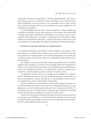33
Juan José Rosales Sánchez
se denomina “derecho transindividual” o “derecho supraindividual”, con lo que se
quiere destacar que no es un derecho o interés individual, ni una colección de de-
rechos individuales, sino que pertenece a una comunidad como un todo, como la
pureza del aire, la limpieza de un río, la veracidad de un anuncio publicitario, o la
seguridad de un producto.
La indivisibilidad de los derechos o intereses colectivos y difusos implica que
no pueden ser divididos en partes para atribuirlas a los miembros de la colectividad
y originar pretensiones individuales independientes. Sus intereses están tan estre-
chamente relacionados que si se satisface a un miembro de la colectividad, se deben
satisfacer las pretensiones de todos ellos, y cuando los derechos o intereses de uno de
sus miembros son transgredidos, ello implica la violación de los derechos del grupo.
2. Derechos e intereses colectivos en sentido estricto
La necesidad de distinguir entre derechos e intereses difusos, y los derechos e inte-
reses colectivos en sentido estricto, estriba en que, como se mencionó al inicio de
este apartado, esas categorías junto con los intereses homogéneos son el objeto que
se pretende tutelar con las acciones colectivas, y el legislador decidió darles un trata-
miento distinto.
Sin embargo se trata de una distinción artificiosa que pudo evitarse si se hubiera
seguido la idea esbozada en el artículo 579 del Código Federal de Procedimientos
Civiles, en el sentido de que la acción colectiva es procedente para la tutela de preten-
siones cuya titularidad corresponda a una colectividad, con lo que se abarca tanto a
los intereses y derechos difusos, como los colectivos en sentido estricto.
Los derechos e intereses colectivos en sentido estricto también son transindivi-
duales e indivisibles, pertenecen a una colectividad determinada o determinable, con
base en circunstancias comunes, derivada de un vínculo jurídico común existente
por mandato de ley entre la colectividad y el demandado.
Entonces la diferencia con los derechos e intereses difusos radica en el origen. En
los derechos difusos las personas que componen la titularidad del derecho no están
ligadas por un vínculo jurídico previo, sino por meras circunstancia de hecho. En
los derechos colectivos en sentido estricto, las personas que componen la titularidad
colectiva del derecho están ligadas por una relación jurídica previa.
Antonio Gidi afirma que la relación jurídica preexistente hace que la pertenencia
en un grupo sea más definida en el caso de los derechos colectivos, que en el caso de
los derechos difusos, por ejemplo una relación contractual que liga a todos los miem-
bros de la colectividad con la parte opuesta.
02 Juan Jose Rosales Sanchez.indd 33 04/03/14 04:12 p.m.
 