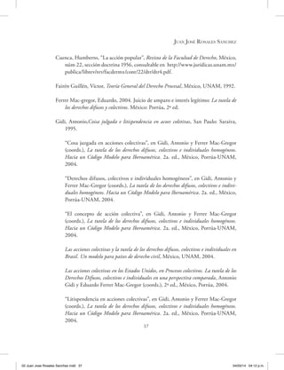 37
Juan José Rosales Sánchez
Cuenca, Humberto, “La acción popular”, Revista de la Facultad de Derecho, México,
núm 22, sección doctrina 1956, consultable en http://www.juridicas.unam.mx/
publica/librev/rev/facdermx/cont/22/dtr/dtr4.pdf.
Fairén Guillén, Víctor, Teoría General del Derecho Procesal, México, UNAM, 1992.
Ferrer Mac-gregor, Eduardo, 2004. Juicio de amparo e interés legítimo: La tutela de
los derechos difusos y colectivos. México: Porrúa, 2ª ed.
Gidi, Antonio,Coisa julgada e litispendencia en acoes coletivas, San Paulo: Saraiva,
1995.
“Cosa juzgada en acciones colectivas”, en Gidi, Antonio y Ferrer Mac-Gregor
(coords.), La tutela de los derechos difusos, colectivos e individuales homogéneos.
Hacia un Código Modelo para Iberoamérica. 2a. ed., México, Porrúa-UNAM,
2004.
“Derechos difusos, colectivos e individuales homogéneos”, en Gidi, Antonio y
Ferrer Mac-Gregor (coords.), La tutela de los derechos difusos, colectivos e indivi-
duales homogéneos. Hacia un Código Modelo para Iberoamérica. 2a. ed., México,
Porrúa-UNAM, 2004.
“El concepto de acción colectiva”, en Gidi, Antonio y Ferrer Mac-Gregor
(coords.), La tutela de los derechos difusos, colectivos e individuales homogéneos.
Hacia un Código Modelo para Iberoamérica. 2a. ed., México, Porrúa-UNAM,
2004.
Las acciones colectivas y la tutela de los derechos difusos, colectivos e individuales en
Brasil. Un modelo para países de derecho civil, México, UNAM, 2004.
Las acciones colectivas en los Estados Unidos, en Procesos colectivos. La tutela de los
Derechos Difusos, colectivos e individuales en una perspectiva comparada, Antonio
Gidi y Eduardo Ferrer Mac-Gregor (coords.), 2ª ed., México, Porrúa, 2004.
“Litispendencia en acciones colectivas”, en Gidi, Antonio y Ferrer Mac-Gregor
(coords.), La tutela de los derechos difusos, colectivos e individuales homogéneos.
Hacia un Código Modelo para Iberoamérica. 2a. ed., México, Porrúa-UNAM,
2004.
02 Juan Jose Rosales Sanchez.indd 37 04/03/14 04:12 p.m.
 