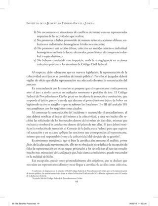 Instituto de la Judicatura Federal-Escuela Judicial
44
b) No encontrarse en situaciones de conflicto de interés con sus representados
respectos de las actividades que realiza;
c) No promover o haber promovido de manera reiterada acciones difusas, co-
lectivas o individuales homogéneas frívolas o temerarias;
d) No promover una acción difusa, colectiva en sentido estricto o individual
homogénea con fines de lucro, electorales, proselitistas, de competencia des-
leal o especulativos, y
e) No haberse conducido con impericia, mala fe o negligencia en acciones
colectivas previas en los términos de Código Civil Federal.
Al respecto, debe subrayarse que en nuestra legislación, la representación de la
colectividad en el juicio se considera de interés público7
. Por ello, el juzgador deberá
vigilar de oficio que dicha representación sea adecuada durante la sustanciación del
proceso.
En concordancia con lo anterior se propone que el representante rinda protesta
ante el juez y rinda cuentas en cualquier momento a petición de éste. El Código
Federal de Procedimientos Civiles prevé un incidente de remoción y sustitución, que
suspende el juicio, para el caso de que durante el procedimiento dejare de haber un
legitimado activo o aquellos a que se refieren las fracciones II y III del artículo 585
no cumplieran con los requisitos antes citados.
Al comenzar la sustanciación del incidente y suspendido el procedimiento, el
juez deberá notificar el inicio del mismo a la colectividad, y una vez hecho ello re-
cibirá las solicitudes de los interesados dentro del término de diez días, mismas que
evaluará y resolverá lo conducente dentro del plazo de tres días. El juez deberá noti-
ficar la resolución de remoción al Consejo de la Judicatura Federal para que registre
tal actuación y en su caso, aplique las sanciones que correspondan al representante,
mismo que será responsable frente a la colectividad del ejercicio de su gestión8
.
Es pertinente mencionar, que si bien la certificación presume el análisis, prima
facie, de la adecuada representación, ello no es obstáculo para deducir la excepción de
falta de representación en otras etapas procesales a fin de solicitar al juez un estudio
mucho más minucioso de la adequacy que, bajo ciertas condiciones, puede trascender
en la nulidad del fallo.
Esa excepción, puede tener primordialmente dos objetivos, que se declare que
no existe un representante idóneo y no se llegue a certificar la acción como colectiva,
7
Conforme a lo dispuesto en el artículo 619 del Código Federal de Procedimientos Civiles, por ser la representación
de interés público, las asociaciones civiles a que se refiere la fracción II del artículo 585, deberán registrarse ante el Consejo
de la Judicatura Federal.
8
Artículo 586 del Código Federal de Procedimientos Civiles.
03 Elba Sánchez Pozos.indd 44 05/03/14 11:00 a.m.
 
