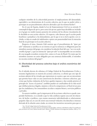 Elba Sánchez Pozos
47
cualquier miembro de la colectividad posterior al emplazamiento del demandado,
equivaldrá a un desistimiento de la acción colectiva, por lo que no podrá volver a
participar en un procedimiento colectivo derivado o por los mismos hechos11
.
En el caso de España, donde la Ley de Enjuiciamiento Civil en su artículo 15
contempla la figura de opt in, pero carece de opt out, quien haya decidido ser incluido
en el grupo no tendrá manera posterior de excluirse de los efectos vinculatorios de
lo decidido en una acción colectiva. Al respecto, cabe destacar que la acción puede
beneficiar o perjudicar a los demandantes, por lo que si no se da la opción a ser ex-
cluido, se deja en estado de indefensión a quien con posterioridad tiene la intención
final de no participar en la acción colectiva.
Respecto al tema, Antonio Gidi sostiene que el procedimiento de “optar por
salir” solamente se justifica en un sistema en que la sentencia es obligatoria para los
miembros ausentes del grupo, sin considerar la solución final del caso “sea o no sea fa-
vorable al grupo”, y que un sistema de “optar por salir” es incompatible con un sistema
de cosa juzgada secundum eventum litis, como es el caso de Brasil. En tanto que los
miembros ausentes no están obligados por una sentencia desfavorable, el miembro
no necesita excluirse del grupo12
.
III. Efectividad del proceso colectivo bajo el análisis económico del
derecho
En el referido decreto de reformas al Código Federal de Procedimientos Civiles y
restantes legislaciones en materia de acciones colectivas, se afirmó que este tipo de
acciones además de las virtudes que representan en cuanto a que son un mecanismo
que permite hacer valer en una controversia los derechos e intereses colectivos, que
evitan que hechos violatorios de las leyes queden impunes y dan sentido práctico al
principio de “acceso a la justicia”, también pueden ser catalizadores de la vida social
que inhiban prácticas ilegales, mejoren y eleven la competencia y al final sirvan para
que los ciudadanos y los consumidores accedan a mejores bienes y servicios públicos
y privados.
Se sostuvo también, que la importancia de las acciones colectivas se puede com-
prender fácilmente, si se atiende a que la vida cotidiana supone una serie de relacio-
nes, de hecho o jurídicas, cuyo monto monetario individualizado es relativamente
pequeño. Que así, en caso de existir una eventual violación a los derechos o intereses
derivada de la relación antes citada, no existen los incentivos necesarios para que se
11
Art. 594 del Código Federal de Procedimientos Civiles.
12
Gidi, Antonio, Las acciones colectivas y la tutela de los derechos difusos, colectivos e individuales en Brasil. Un modelo para
países de derecho civil, Lucio Cabrera Acevedo (trad.), México, UNAM, Instituto de Investigaciones Jurídicas, 2004, p. 113.
03 Elba Sánchez Pozos.indd 47 05/03/14 11:00 a.m.
 