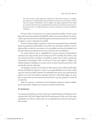 Elba Sánchez Pozos
49
En primer término resulta importante señalar que el desarrollo económico y tecnológico
que enfrenta la sociedad moderna ha provocado el aumento de circunstancias comunes
entre las relaciones individuales. Esto ha exigido a los órganos legislativos de los estados
la creación de herramientas y procedimientos procesales que reconozcan la protección co-
lectiva de derechos, con el fin de garantizar el acceso a la justicia a la mayor cantidad de
individuos.
El acceso eficaz a la justicia no es un aspecto meramente jurídico. El que un país
logre que las personas tengan la facilidad de acudir a un juez para dirimir sus contro-
versias y que éste determine sus derechos genera consecuencias positivas en el ámbito
económico, social y cultural de la sociedad.
Nuestro sistema jurídico en general y el procesal en particular fueron diseñados
desde una perspectiva individualista, que si bien esta concepción satisfizo las necesi-
dades jurídico sociales de cierta época, en la actualidad este sistema ha dejado de ser
del todo eficiente para garantizar el acceso a la justicia de los ciudadanos.
Es común apreciar que la complejidad de nuestros procesos jurisdiccionales
constituye una carga onerosa para la mayor parte de la sociedad. Esto induce a que
con frecuencia la parte económica más débil sea quien sufra el daño causado por
transacciones desventajosas. Ello, no sólo por el costo que implica el litigio, sino
también porque el ciudadano no cuenta con las acciones necesarias para hacer valer
sus derechos ante los tribunales.
Un ejemplo se presenta en los daños de baja cuantía en los cuáles los individuos
asumen la pérdida sin importar si tienen o no responsabilidad en ésta. Esto se debe
a que los costos que deben enfrentar los individuos para ejercer una acción procesal
superan con creces los beneficios esperados de llevar a cabo dicho litigio, así como
que no encuentran un instrumento procesal efectivo que les garantice la tutela de
sus derechos.
Bajo este contexto, es inminente la efectividad que el proceso colectivo debida-
mente sustanciado, implicará en el aspecto económico del derecho.
IV. Sentencia
Las sentencias dictadas en acciones colectivas de conformidad con lo dispuesto en los
artículos 604 y 605 del Código Federal de Procedimientos Civiles, son de dos tipos
atendiendo a sus efectos, mismos que a la vez dependen de la clase de acción que se
haya instado.
03 Elba Sánchez Pozos.indd 49 05/03/14 11:00 a.m.
 