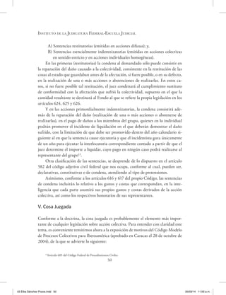 Instituto de la Judicatura Federal-Escuela Judicial
50
A) Sentencias restitutorias (emitidas en acciones difusas); y,
B) Sentencias esencialmente indemnizatorias (emitidas en acciones colectivas
en sentido estricto y en acciones individuales homogéneas).
En las primeras (restitutorias) la condena al demandado sólo puede consistir en
la reparación del daño causado a la colectividad, consistente en la restitución de las
cosas al estado que guardaban antes de la afectación, si fuere posible, o en su defecto,
en la realización de una o más acciones o abstenciones de realizarlas. En estos ca-
sos, si no fuere posible tal restitución, el juez condenará al cumplimiento sustituto
de conformidad con la afectación que sufrió la colectividad, supuesto en el que la
cantidad resultante se destinará al Fondo al que se refiere la propia legislación en los
artículos 624, 625 y 626.
Y en las acciones primordialmente indemnizatorias, la condena consistirá ade-
más de la reparación del daño (realización de una o más acciones o abstenerse de
realizarlas), en el pago de daños a los miembros del grupo, quienes en lo individual
podrán promover el incidente de liquidación en el que deberán demostrar el daño
sufrido, con la limitación de que debe ser promovido dentro del año calendario si-
guiente al en que la sentencia cause ejecutoria y que el incidentista goza únicamente
de un año para ejecutar la interlocutoria correspondiente contado a partir de que el
juez determine el importe a liquidar, cuyo pago en ningún caso podrá realizarse al
representante del grupo13
.
Otra clasificación de las sentencias, se desprende de lo dispuesto en el artículo
582 del código adjetivo civil federal que nos ocupa, conforme al cual, pueden ser,
declarativas, constitutivas o de condena, atendiendo al tipo de pretensiones.
Asimismo, conforme a los artículos 616 y 617 del propio Código, las sentencias
de condena incluirán lo relativo a los gastos y costas que correspondan, en la inte-
ligencia que cada parte asumirá sus propios gastos y costas derivados de la acción
colectiva, así como los respectivos honorarios de sus representantes.
V. Cosa Juzgada
Conforme a la doctrina, la cosa juzgada es probablemente el elemento más impor-
tante de cualquier legislación sobre acción colectiva. Para entender con claridad este
tema, es conveniente remitirnos ahora a la exposición de motivos del Código Modelo
de Procesos Colectivos para Iberoamérica (aprobado en Caracas el 28 de octubre de
2004), de la que se advierte lo siguiente:
13
Artículo 605 del Código Federal de Procedimientos Civiles.
03 Elba Sánchez Pozos.indd 50 05/03/14 11:00 a.m.
 