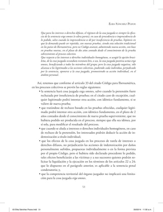 Elba Sánchez Pozos
51
Que para los intereses o derechos difusos, el régimen de la cosa juzgada es siempre la efica-
cia de la sentencia erga omnes (o ultra partes), en caso de procedencia o improcedencia de
lo pedido, salvo cuando la improcedencia se dé por insuficiencia de pruebas, hipótesis en
que la demanda puede ser repetida, con nuevas pruebas, siendo esta solución tradicional
en los países de Iberoamérica, pero ese Código avanzó, admitiendo nueva acción, con base
en pruebas nuevas, en el plazo de dos años contado desde el conocimiento de la prueba
sobreviniente al proceso colectivo.
Que respecto a los intereses o derechos individuales homogéneos, se acogió la opción brasi-
leña, de la cosa juzgada secundum eventum litis, o sea, la cosa juzgada positiva actúa erga
omnes, beneficiando a todos los miembros del grupo; pero la cosa juzgada negativa, sólo
alcanza a los legitimados a las acciones colectivas, pudiendo cada individuo, perjudicado
por la sentencia, oponerse a la cosa juzgada, promoviendo su acción individual, en el
ámbito personal.
Así, tenemos que conforme al artículo 33 del citado Código para Iberoamérica,
en los procesos colectivos se prevén las reglas siguientes:
• la sentencia hará cosa juzgada erga omnes, salvo cuando la pretensión fuere
rechazada por insuficiencia de pruebas; en el citado caso de excepción, cual-
quier legitimado podrá intentar otra acción, con idéntico fundamento, si se
valiere de nueva prueba;
• que tratándose de rechazo basado en las pruebas ofrecidas, cualquier legiti-
mado podrá intentar otra acción, con idéntico fundamento, en el plazo de 2
años contados desde el conocimiento de nueva prueba superveniente, que no
hubiera podido ser producida en el proceso, siempre que ella sea idónea, por
sí sola, para modificar el resultado del proceso;
• que cuando se aluda a intereses o derechos individuales homogéneos, en caso
de rechazo de la pretensión, los interesados podrán deducir la acción de in-
demnización a título individual;
• que los efectos de la cosa juzgada en los procesos de tutela de intereses o
derechos difusos, no perjudicarán las acciones de indemnización por daños
personalmente sufridos, propuestas individualmente o en la forma prevista
por el propio Código, pero si hubiera sido declarado procedente lo pedido,
tales efectos beneficiarán a las víctimas y a sus sucesores quienes podrán so-
licitar la liquidación y la ejecución en los términos de los artículos 22 a 24;
que lo dispuesto en el parágrafo anterior, es aplicable a la sentencia penal
condenatoria; y,
• que la competencia territorial del órgano juzgador no implicará una limita-
ción para la cosa juzgada erga omnes.
03 Elba Sánchez Pozos.indd 51 05/03/14 11:00 a.m.
 
