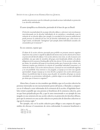 Instituto de la Judicatura Federal-Escuela Judicial
54
pueden aún presentarse ante los tribunales ejercitando acciones individuales en protección
a sus derechos individuales.
El autor ejemplifica esa distinción, partiendo de la base de que en Brasil:
El derecho transindividual de un grupo (derechos difusos o colectivos) está estrechamente
interrelacionado con los derechos individuales de sus miembros; y atendiendo a que la
violación de un derecho difuso (por ejemplo, la veracidad de los anuncios publicitarios)
puede provocar la violación de una serie de derechos individuales que, como tienen un
origen común, son llamados “homogéneos” (por ejemplo, daños individuales causados a los
consumidores por el anuncio)21
.
En ese contexto, expone que:
El objeto de la acción colectiva ejercitada para prohibir un presunto anuncio engañoso
(injunctive class action) es impedir la difusión del mismo (una acción colectiva de no hacer
en protección del derecho difuso). Si la acción colectiva tiene éxito, no sólo el anuncio será
prohibido, sino que todos los miembros del grupo serán beneficiados debido a los efectos
obligatorios de la sentencia (binding effect of the class decree). En las acciones individuales
por daños, los miembros del grupo no necesitarán probar que el anuncio fue erróneo, sino
solamente tendrán que demostrar la relación de causalidad individual (causation) y el
monto de los daños. Si la acción colectiva fracasa, el anunció no será considerado engañoso
y no será prohibido. Esta sentencia es cosa juzgada, y el grupo ya no tiene una segunda
oportunidad. Aunque el grupo ya no tiene derecho a proponer otra acción colectiva para
obtener la prohibición bajo la misma causa de pedir, los miembros del grupo no estarán
vinculados en sus pretensiones individuales, y podrán alegar en sus acciones individuales
por daños que el anuncio es engañoso22
.
Ahora bien, el autor en cita considera que debido a que en la acción colectiva las
personas interesadas no son necesariamente partes del juicio, o llamadas a compare-
cer en el tribunal o estar informadas de la existencia de la acción, el legislador brasi-
leño estimó aceptable que una persona se beneficiara de la sentencia colectiva, pero
no que fuera perjudicada por ella, y que lo antes mencionado es un ejemplo de cosa
juzgada en una sentencia de una acción colectiva en protección de derechos difusos,
pero que la sentencia en una acción colectiva en protección de derechos colectivos se
rige por la misma regla.23
Por ejemplo, cita: en la acción colectiva para obligar a una empresa de seguro
médico de efectuar el tratamiento de cierta enfermedad, la sentencia beneficiará a
21
Ibíd., p. 101.
22
Ibíd., pp. 101-102.
23
Ibíd., pp. 101-103.
03 Elba Sánchez Pozos.indd 54 05/03/14 11:00 a.m.
 