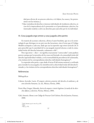 Elba Sánchez Pozos
57
dad para efectos de un proceso colectivo, si el objeto, las causas y las preten-
siones son las mismas; y,
• Que tratándose de derechos o intereses individuales de incidencia colectiva, en
caso de la improcedencia de la pretensión en el procedimiento colectivo, los
interesados tendrán a salvo sus derechos para ejercerlos por la vía individual.
VI. Cosa juzgada erga omnes y cosa juzgada ultra partes
En materia de acciones colectivas, afirma el autor brasileño, que no es la termi-
nología lo que distingue en ese país esas dos locuciones, sino el texto que el Código
Modelo acompaña a cada una, dado que usa la expresión erga omnes (artículo 26, I)
para prescribir que la autoridad de la cosa juzgada material alcanza a toda la comu-
nidad titular del derecho lesionado y solamente a ella37
.
Pero erga omnes —dice— no significa exactamente “contra todos” como pudiera
parecer, porque por la naturaleza de las cosas está limitado a la comunidad titular del
derecho supraindividual violado y, en la eventualidad de procedencia de la demanda,
a los titulares de los correspondientes derechos individuales homogéneos38
.
La expresión ultra partes, a que alude el inciso II del mismo numeral, es utilizada
para extender la cosa juzgada a los miembros de la colectividad titular del derecho le-
sionado y a los titulares de los correspondientes derechos individuales homogéneos39
.
Referencias
Bibliográficas
Cabrera Acevedo, Lucio, El amparo colectivo protector del derecho al ambiente y de
otros derechos humanos, 2a. ed., México, Porrúa, 2006.
Ferrer Mac-Gregor, Eduardo, Juicio de amparo e interés legítimo: la tutela de los dere-
chos difusos y colectivos, Porrúa, México, 2004.
Gidi, Antonio. Rumo a um Código de Processo Civil Coletivo, Rio de Janeiro, Forense,
2008.
37
Gidi, Antonio, op.cit. nota 16, p. 269.
38
Ídem.
39
Ibíd., p. 270.
03 Elba Sánchez Pozos.indd 57 05/03/14 11:00 a.m.
 