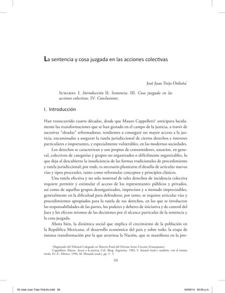 59
José Juan Trejo Orduña*
Sumario: I. Introducción II. Sentencia. III. Cosa juzgada en las
acciones colectivas. IV. Conclusiones.
I. Introducción
Han transcurrido cuatro décadas, desde que Mauro Cappelletti1
anticipara lucida-
mente las transformaciones que se han gestado en el campo de la justicia, a través de
sucesivas “oleadas” reformadoras, tendientes a conseguir un mayor acceso a la jus-
ticia, encaminadas a asegurar la tutela jurisdiccional de ciertos derechos e intereses
particulares e importantes, y especialmente vulnerables, en las modernas sociedades.
Los derechos se caracterizan y son propios de consumidores, usuarios, en gene-
ral, colectivos de categorías y grupos no organizados o difícilmente organizables, lo
que deja al descubierto la insuficiencia de las formas tradicionales de procedimiento
y tutela jurisdiccional; por ende, es necesario plantearse el desafío de articular nuevas
vías y tipos procesales, tanto como reformular conceptos y principios clásicos.
Una tutela efectiva y no solo nominal de tales derechos de incidencia colectiva
requiere permitir y estimular el acceso de los representantes públicos y privados,
así como de aquellos grupos desorganizados, imprecisos y a menudo imprecisables,
generalmente en la dificultad para defenderse; por tanto, se requiere articular vías y
procedimientos apropiados para la tutela de sus derechos, en los que se involucran
las responsabilidades de las partes, los poderes y deberes de iniciativa y de control del
Juez y los efectos mismos de las decisiones por el alcance particular de la sentencia y
la cosa juzgada.
Ahora bien, la dinámica social que implica el crecimiento de la población en
la República Mexicana, el desarrollo económico del país y sobre todo, la etapa de
intensa transformación por la que atraviesa la Nación, que se manifiesta en la pro-
La sentencia y cosa juzgada en las acciones colectivas
*
Magistrado del Tribunal Colegiado en Materia Penal del Décimo Sexto Circuito (Guanajuato).
1
Cappelletti, Mauro, Acceso a la justicia, Col. Abog. Argentina, 1983, S. Amaral (trad.); también, con el mismo
título, F.C.E., México, 1996, M. Miranda (trad.), pp. 3 - 5.
04 José Juan Trejo Orduño.indd 59 04/03/14 05:00 p.m.
 