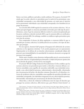 José Juan Trejo Orduña
63
bienes o servicios, públicos o privados y medio ambiente. Por su parte, el artículo 579
señala que la acción colectiva es procedente para la tutela de las pretensiones cuya
titularidad corresponda a una colectividad de personas, así como para el ejercicio
de las pretensiones individuales cuya titularidad corresponda a los miembros de un
grupo de personas.
Los artículos 603 al 608 regulan las sentencias en las acciones colectivas. Así, en
dichos preceptos legales se enuncian postulados universales para todo tipo de proce-
dimientos, como el que las sentencias deberán resolver la controversia planteada por
las partes conforme a derecho (artículo 603) y que la sentencia debe ser notificada a
las partes (artículo 608). Sin embargo, también se establecen reglas particulares para
esta clase de acciones.
Para comprender el alcance de dicha regulación, es menester definir lo que se
entiende por acciones colectivas, la clasificación de esas acciones y los tipos de dere-
chos que protegen.
En este aspecto, Antonio Gidi8
propone el bosquejo de la definición de acciones
colectivas en los siguientes términos: “es la acción propuesta por un representante
(legitimación) en la defensa de un derecho colectivamente considerado (objeto del
proceso) cuya inmutabilidad en la autoridad de la sentencia alcanzará a un grupo de
personas (cosa juzgada)”.
Dicho autor considera como elementos indispensables para la caracterización de
una acción colectiva, la legitimidad para demandar, el objeto del proceso (protección
de un derecho de grupo) y el efecto de la cosa juzgada.
El artículo 580 del Código Federal de Procedimientos Civiles establece que las
acciones colectivas son procedentes para tutelar: a) derechos e intereses difusos y co-
lectivos entendidos como aquéllos de naturaleza indivisible cuya titularidad corres-
ponde a una colectividad de personas, indeterminada o determinable, relacionadas
por circunstancias de hecho o de derechos comunes (fracción I); y, b) derechos e in-
tereses de incidencia colectiva, entendidos como aquéllos de naturaleza divisible cuya
titularidad corresponde a los individuos integrantes de una colectividad de personas,
determinable, relacionadas por circunstancias de derecho (fracción II).
Ahora bien, a efecto de evidenciar la diferencia entre los tipos de derechos que
protegen las acciones colectivas, debe decirse que, para Hermes Zaneti Junior9
, se
8
Gidi, Antonio, “Concepto de Acción Colectiva”, en Gidi, Antonio, Ferrer Mac-Gregor, Eduardo, (coords), La
tutela de los derechos difusos, colectivos e individuales homogéneos, hacía un código modelo para Iberoamérica, México, Porrúa,
2003, pp. 14 - 15.
9
Hermes Zaneti Junior, “Derechos colectivos lato sensu: La definición conceptual de los derechos difusos, de los
derechos colectivos stricto sensu y de los derechos individuales homogéneos’’, en Gidi, Antonio, Ferrer Mac-Gregor,
Eduardo, (coords), La tutela de los derechos difusos, colectivos e individuales homogéneos, hacía un código modelo para
Iberoamérica, México, Porrúa, 2003, pp. 46 - 47.
04 José Juan Trejo Orduño.indd 63 04/03/14 05:00 p.m.
 