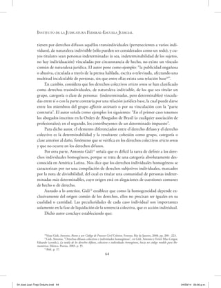 Instituto de la Judicatura Federal-Escuela Judicial
64
tienen por derechos difusos aquéllos transindividuales (pertenecientes a varios indi-
viduos), de naturaleza indivisible (sólo pueden ser considerados como un todo), y cu-
yos titulares sean personas indeterminadas (o sea, indeterminabilidad de los sujetos,
no hay individuación) vinculadas por circunstancia de hecho, no existe un vínculo
común de naturaleza jurídica. El autor pone como ejemplo: “la publicidad engañosa
o abusiva, circulada a través de la prensa hablada, escrita o televisada, afectando una
multitud incalculable de personas, sin que entre ellas exista una relación base10
”.
En cambio, considera que los derechos colectivos stricto sensu se han clasificado
como derechos trasindividuales, de naturaleza indivisible, de los que sea titular un
grupo, categoría o clase de personas (indeterminadas, pero determinables) vincula-
das entre sí o con la parte contraria por una relación jurídica base, la cual puede darse
entre los miembros del grupo affectio societatis o por su vinculación con la “parte
contraria”. El autor señala como ejemplos los siguientes: “En el primer caso tenemos
los abogados inscritos en la Orden de Abogados de Brasil (o cualquier asociación de
profesionales); en el segundo, los contribuyentes de un determinado impuesto”.
Para dicho autor, el elemento diferenciador entre el derecho difuso y el derecho
colectivo es la determinabilidad y la resultante cohesión como grupo, categoría o
clase anterior al daño, fenómeno que se verifica en los derechos colectivos stricto sensu
y que no ocurre en los derechos difusos.
Por otra parte, Antonio Gidi11
señala que es difícil la tarea de definir a los dere-
chos individuales homogéneos, porque se trata de una categoría absolutamente des-
conocida en América Latina. Nos dice que los derechos individuales homogéneos se
caracterizan por ser una compilación de derechos subjetivos individuales, marcados
por la nota de divisibilidad, del cual es titular una comunidad de personas indeter-
minadas más determinables, cuyo origen está en alegaciones de cuestiones comunes
de hecho o de derecho.
Aunado a lo anterior, Gidi12
establece que como la homogeneidad depende ex-
clusivamente del origen común de los derechos, ellos no precisan ser iguales en su
cualidad o cantidad. Las peculiaridades de cada caso individual son importantes
solamente en la fase de liquidación de la sentencia colectiva, que es acción individual.
Dicho autor concluye estableciendo que:
10
Véase Gidi, Antonio, Rumo a um Código de Processo Civil Coletivo, Forense, Río de Janeiro, 2008, pp. 200 - 223.
11
Gidi, Antonio, “Derechos difusos colectivos e individuales homogéneos’’, en Gidi, Antonio y Ferrer Mac-Gregor,
Eduardo (coords.), La tutela de los derechos difusos, colectivos e individuales homogéneos, hacía un código modelo para Ibe-
roamérica, México, Porrúa, 2003, p. 35.
12
Ibíd., p. 37.
04 José Juan Trejo Orduño.indd 64 04/03/14 05:00 p.m.
 