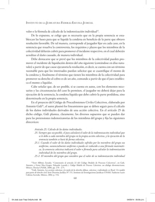 Instituto de la Judicatura Federal-Escuela Judicial
68
valor o la fórmula de cálculo de la indemnización individual15
.
De lo expuesto, se colige que es necesario que en la propia sentencia se esta-
blezcan las bases para que se liquide la condena en beneficio de la parte que obtuvo
resolución favorable. De tal manera, corresponde al juzgador fijar en cada caso, en la
sentencia que resuelva la controversia, los requisitos y plazos que los miembros de la
colectividad deberán cubrir para promover el incidente respectivo, en el cual deberán
acreditar el daño causado, de manera individual.
Debe destacarse que se prevé que los miembros de la colectividad pueden pro-
mover el incidente de liquidación dentro del año siguiente (contándose en días natu-
rales) a partir de que cause ejecutoria la resolución, es decir, se cuenta con un término
razonable para que los interesados puedan solicitar que se cuantifique el monto de
la condena y, finalmente el término que tienen los miembros de la colectividad para
promover su derecho al cobro es de un año, contando a partir de que el juez establez-
ca el monto a liquidar.
Cabe señalar que, de ser posible, si se cuenta en autos, con los elementos nece-
sarios y las circunstancias del caso lo permiten, el juzgador no deberá dejar para la
ejecución de la sentencia, la condena líquida que debe cubrir la parte perdidosa, sino
determinarlo en la propia sentencia.
En el proyecto del Código de Procedimientos Civiles Colectivos, elaborado por
Antonio Gidi16
, el autor plasmó los lineamientos que se deben seguir para el cálculo
de los daños individuales derivados de una acción colectiva. En el artículo 25 de
dicho código, Gidi plantea, claramente, los diversos supuestos que se pueden dar
para las pretensiones indemnizatorias de los miembros del grupo y fija las siguientes
directrices:
Artículo 25. Cálculo de los daños individuales.
25. Siempre que sea posible, el juez calculará el valor de la indemnización individual que
se le debe a cada miembro del grupo en la propia acción colectiva, y la ejecución de la
sentencia también se hará de forma colectiva.
25.1. Cuando el valor de los daños individuales sufridos por los miembros del grupo sea
uniforme, sustancialmente uniforme o pueda ser reducido a una fórmula matemáti-
ca, la sentencia colectiva indicará el valor o fórmula para calcular la indemnización
individual de los miembros del grupo.
25.2. El miembro del grupo que considere que el valor de su indemnización individual
15
Teori Allbino Zavaski, “Comentario al artículo 22 del Código Modelo de Procesos Colectivos’’, en Gidi,
Antonio y Ferrer Mac-Gregor, Eduardo (coords.), Código Modelo de Procesos Colectivos, un diálogo iberoamericano,
México, Porrúa-UNAM, 2008, pp. 270 - 275.
16
Gidi, Antonio, Las acciones colectivas y la tutela de los derechos difusos, colectivos e individuales en Brasil. Un modelo
para países de derecho civil, Serie Doctrina Jurídica N° 151, Instituto de Investigaciones Jurídicas-UNAM, Traductor Lucio
Cabrera Acevedo, México, 2004, p. 154.
04 José Juan Trejo Orduño.indd 68 04/03/14 05:00 p.m.
 