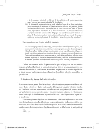 José Juan Trejo Orduña
69
o la fórmula para calcularlo es diferente de lo establecido en la sentencia colectiva,
podrá proponer una acción individual de liquidación.
25.3. Si el juez de la acción colectiva no puede calcular el valor de los daños individual-
mente sufridos por los miembros del grupo, la condena colectiva será genérica, fijando
la responsabilidad civil del demandado por los daños causados y el deber de indem-
nizar, difiriendo la liquidación de los daños individuales a los procesos individuales
a ser promovidos por cada miembro del grupo. Los miembros del grupo tendrán un
plazo de dos años, contados a partir de la notificación de la sentencia firme, para
iniciar sus acciones individuales de liquidación y ejecución contra el demandado17
.
Cabe mencionar que el autor señaló lo siguiente:
Las soluciones propuestas en dicho código para resolver los distintos problemas que se pre-
sentan en la tutela jurisdiccional colectiva tenían sus propias ventajas, desventajas y posi-
bilidades de abuso. Gidi precisó que muchas de las normas sugeridas en tal código, eran
simples repeticiones, adaptaciones o mejoras de normas existentes en otros ordenamientos.
Otras, más innovadoras, eran consecuencia de su visión del procedimiento colectivo, como
un todo, inspiradas en el derecho comparado individual y colectivo, principalmente sobre
los derechos brasileño, norteamericano, canadiense, francés, italiano y escandinavo18
.
Dichos lineamientos serán de gran utilidad para el juzgador, no únicamente
respecto a la liquidación de la sentencia colectiva, sino en general, para contar con
mayores herramientas, con base en parámetros no previstos en nuestra legislación,
a fin de resolver en forma amplia y exhaustiva, el conflicto colectivo sometido a su
jurisdicción.
D. Daños colectivos y daños individuales
Las sentencias que ponen fin a las acciones colectivas tienen como contenido decidir
sobre daños colectivos y daños individuales. El origen de los daños colectivos pueden
ser conductas positivas u omisiones, entendidas como obligaciones de hacer o no ha-
cer y el objetivo es que cesen las causas y las consecuencias, así como el evitar nuevas
violaciones, que en muchos casos requiere de la corrección o supresión de la práctica
y sus efectos.
Para conseguir este objetivo, será menester ser creativo e implementar mecanis-
mos de tutela, provisional y definitiva y, en general, cuantas medidas específicas con
resultado práctico o efecto equivalente se requieran para actuar como incentivos ade-
cuados y con efectos ejemplares. Fundamentalmente, se debe buscar la restitución al
17
Ídem.
18
Ibíd., p. 137.
04 José Juan Trejo Orduño.indd 69 04/03/14 05:00 p.m.
 
