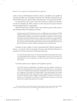 Instituto de la Judicatura Federal-Escuela Judicial
72
rechos e intereses individuales de incidencia colectiva, entendidos como aquéllos de
naturaleza divisible cuya titularidad corresponde a los individuos integrantes de una
colectividad de personas, determinable, relacionadas por circunstancias de derecho.
En consecuencia, toda vez que a través de la sentencia se tutelan estos derechos,
unos de los principios que deben contener en toda sentencia de acciones colectivas
son el de progresividad y no regresividad.
Marie Picard de Orsini y Judith Useche19
citan a Brewer, quien se refiere al prin-
cipio de progresividad en los siguientes términos:
El respeto y garantía de los derechos, por tanto, son obligatorios para los órganos del Poder
Público de conformidad con la Constitución, los tratados sobre derechos humanos suscritos
y ratificados por la república y las leyes que los desarrollen se establece así, en primer lugar,
la garantía estatal de los derechos humanos conforme al principio de la progresividad, lo
que implica necesariamente que la interpretación de las normas correspondientes y cual-
quier revisión constitucional futura debe realizarse de manera más favorable al ejercicio y
goce de los derechos y, además, conforme al principio de la no discriminación.
Continúa el autor citando a la Sala Constitucional del Tribunal Supremo de
Justicia, y el artículo 2 de la Convención Americana sobre Derechos Humanos en
sentencia Nº 1154, de 29 de junio de 2001, que indicó que:
En razón del cual resulta menester la adecuación del ordenamiento jurídico para asegu-
rar la efectividad de dichos derechos, no siendo posible la excusa de la inexistencia o no
idoneidad de los recursos consagrados en el orden interno para la protección y aplicación
de los mismos.
Las mismas autoras citan a Aguilar, en los siguientes aspectos:
Los derechos humanos son facultades o prerrogativas que tiene cualquier ser humano en
razón de su condición humana y, por lo mismo, son insuperables de su ser. Se interpretan
a la luz de la realidad humana, perfectible, beneficiándose los titulares de tales derechos,
por consiguiente, del principio de la progresividad: lo que hayan ganado como espacio
para la libertad y les haya sido reconocido por la ley, no puede ésta revertirlo en lo sucesivo.
Los derechos humanos, además, obligan a título de deberes correlativos a los demás seres
humanos, en lo individual o en lo colectivo, y al Estado como su garante y en tanto que
expresión de la organización política de la sociedad.
19
Picar de Orsini, Marie; Useche, Judith, El principio de progresividad y la actuación de los órganos del poder público
conforme a la constitución vigente provincia, Universidad de los Andes, Mérida Venezuela, 2005, pp. 421 - 449.
04 José Juan Trejo Orduño.indd 72 04/03/14 05:00 p.m.
 