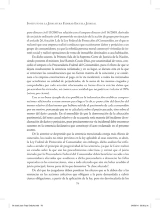 Instituto de la Judicatura Federal-Escuela Judicial
76
paro directo civil 15/2009 en relación con el amparo directo civil 14/2009, derivado
de un juicio ordinario civil promovido en ejercicio de la acción de grupo prevista por
el artículo 26, fracción I, de la Ley Federal de Protección al Consumidor, en el que se
reclamó que una empresa realizó conductas que ocasionaron daños y perjuicios a un
grupo de consumidores; ya que la referida persona moral construyó viviendas de in-
terés social y realizó operaciones de venta de inmuebles destinados a casa habitación.
En dicho asunto, la Primera Sala de la Suprema Corte de Justicia de la Nación,
siendo ponente el ministro José Ramón Cossío Díaz, por unanimidad de votos, con-
cedió el amparo a la Procuraduría Federal del Consumidor, para el efecto de que se
dejara insubsistente la sentencia reclamada y en su lugar, se dictara otra en la que
se reiteraran las consideraciones que no fueron materia de la concesión y se conde-
nara a la empresa constructora al pago en la vía incidental, a todos los interesados
que acreditaran su calidad de perjudicados, de la suma de los montos erogados y
comprobables por cada acreedor relacionados en forma directa con los daños que
presentaban las viviendas, así como a una cantidad que no podría ser inferior al 20%
(veinte por ciento).
Este es un buen ejemplo de si es posible en la indemnización establecer compen-
saciones adicionales u otros montos para lograr la eficaz protección del derecho del
monto relativo al detrimento que hubiere sufrido el patrimonio de cada consumidor
por ese motivo, porcentaje que no se calcularía sobre el precio pactado, sino sobre el
monto del daño causado. En el entendido de que la demostración de la afectación
patrimonial, del nexo causal relativo y de su cuantía sería materia del incidente de re-
clamación de daños y perjuicios, pues precisamente esa vía incidental debe encontrar
sustento en la sentencia declarativa que constituye el acto reclamado en el presente
asunto.
De lo anterior se desprende que la sentencia mencionada otorga más efectos de
concesión, los cuales no están previstos en la ley aplicable al caso concreto, es decir,
la Ley Federal de Protección al Consumidor; sin embargo, dicho análisis fue enfo-
cado a atender el principio de progresividad de las sentencia, ya que la Corte realizó
un estudio sobre lo que son los procedimientos colectivos, y estimó que el juicio
iniciado por la Procuraduría Federal del Consumidor debía beneficiar no sólo a los
consumidores afectados que acudieron a dicha procuraduría a denunciar las fallas
reportadas en las construcciones, sino a todo afectado que aún sin haber acudido al
juicio principal, forma parte de lo que denomina “la clase afectada”.
De ahí que los juzgadores deben ponderar los efectos que se le deben dar a las
sentencias en las acciones colectivas que obliguen a la parte demandada a cubrir
ciertas obligaciones, a partir de la aplicación de la ley, pero sin desvincularla de los
04 José Juan Trejo Orduño.indd 76 04/03/14 05:00 p.m.
 
