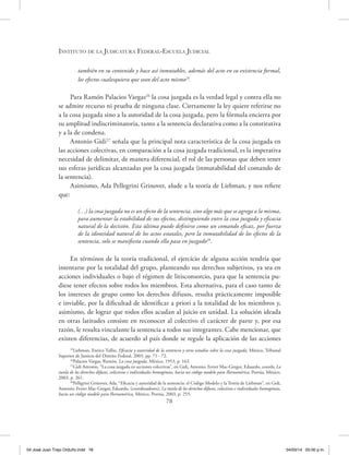 Instituto de la Judicatura Federal-Escuela Judicial
78
también en su contenido y hace así inmutables, además del acto en su existencia formal,
los efectos cualesquiera que sean del acto mismo25
.
Para Ramón Palacios Vargas26
la cosa juzgada es la verdad legal y contra ella no
se admite recurso ni prueba de ninguna clase. Ciertamente la ley quiere referirse no
a la cosa juzgada sino a la autoridad de la cosa juzgada, pero la fórmula encierra por
su amplitud indiscriminatoria, tanto a la sentencia declarativa como a la constitutiva
y a la de condena.
Antonio Gidi27
señala que la principal nota característica de la cosa juzgada en
las acciones colectivas, en comparación a la cosa juzgada tradicional, es la imperativa
necesidad de delimitar, de manera diferencial, el rol de las personas que deben tener
sus esferas jurídicas alcanzadas por la cosa juzgada (inmutabilidad del comando de
la sentencia).
Asimismo, Ada Pellegrini Grinover, alude a la teoría de Liebman, y nos refiere
que:
(…) la cosa juzgada no es un efecto de la sentencia, sino algo más que se agrega a la misma,
para aumentar la estabilidad de sus efectos, distinguiendo entre la cosa juzgada y eficacia
natural de la decisión. Esta última puede definirse como un comando eficaz, por fuerza
de la idoneidad natural de los actos estatales, pero la inmutabilidad de los efectos de la
sentencia, solo se manifiesta cuando ella pasa en juzgado28
.
En términos de la teoría tradicional, el ejercicio de alguna acción tendría que
intentarse por la totalidad del grupo, planteando sus derechos subjetivos, ya sea en
acciones individuales o bajo el régimen de litisconsorcio, para que la sentencia pu-
diese tener efectos sobre todos los miembros. Esta alternativa, para el caso tanto de
los intereses de grupo como los derechos difusos, resulta prácticamente imposible
e inviable, por la dificultad de identificar a priori a la totalidad de los miembros y,
asimismo, de lograr que todos ellos acudan al juicio en unidad. La solución ideada
en otras latitudes consiste en reconocer al colectivo el carácter de parte y, por esa
razón, le resulta vinculante la sentencia a todos sus integrantes. Cabe mencionar, que
existen diferencias, de acuerdo al país donde se regule la aplicación de las acciones
25
Liebman, Enrico Tullio, Eficacia y autoridad de la sentencia y otros estudios sobre la cosa juzgada, México, Tribunal
Superior de Justicia del Distrito Federal, 2003, pp. 71 - 72.
26
Palacios Vargas, Ramón, La cosa juzgada, México, 1953, p. 163.
27
Gidi Antonio, “La cosa juzgada en acciones colectivas”, en Gidi, Antonio; Ferrer Mac-Gregor, Eduardo, coords; La
tutela de los derechos difusos, colectivos e individuales homogéneos, hacia un código modelo para Iberoamérica, Porrúa, México,
2003, p. 261.
28
Pelligrini Grinover, Ada, “Eficacia y autoridad de la sentencia: el Código Modelo y la Teoría de Liebman”, en Gidi,
Antonio; Ferrer Mac-Gregor, Eduardo, (coordinadores), La tutela de los derechos difusos, colectivos e individuales homogéneos,
hacia un código modelo para Iberoamérica, México, Porrúa, 2003, p. 255.
04 José Juan Trejo Orduño.indd 78 04/03/14 05:00 p.m.
 