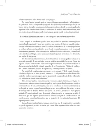 José Juan Trejo Orduña
79
colectivas en torno a los efectos de la cosa juzgada.
Por tanto, la cosa juzgada se da en proporción y correspondencia a la litis deduci-
da, por ende, abarca, comprende y depende de: a) derechos o intereses iguales; b) un
bien u objeto afectado, aunque con distintas pretensiones, donde la cosa juzgada sólo
repercute en lo concerniente al bien; c) cuestiones de hecho o derechos comunes, pero
con pretensiones distintas, pues la cosa juzgada apenas incide en las circunstancias.
B. Estatus constitucional de la cosa juzgada en acciones colectivas
La cosa juzgada es una forma que las leyes procesales han previsto, como regla que
materializa la seguridad y la certeza jurídicas que resultan de haberse seguido un jui-
cio que culminó con sentencia firme. En efecto, la autoridad de la cosa juzgada que
se atribuye a la sentencia definitiva no se funda en una ficción, sino en la necesidad
imperiosa de poner fin a las controversias, a efecto de dar certidumbre y estabilidad
a los derechos del litigio, como consecuencia de la justicia impartida por el Estado,
por medio de los jueces.
En el sistema jurídico mexicano, la institución de la cosa juzgada se ubica en la
sentencia obtenida de un auténtico proceso judicial, entendido éste como el que fue
seguido con las formalidades esenciales del procedimiento, de conformidad con lo
dispuesto en el artículo 14, párrafo segundo, de la Constitución Política de los Esta-
dos Unidos Mexicanos, lo cual da seguridad y certeza jurídica a las partes.
Así también la cosa juzgada se encuentra en el artículo 17 de la propia Constitu-
ción Federal que, en su sexto párrafo, establece: “Las leyes federales y locales estable-
cerán los medios necesarios para que se garantice la independencia de los tribunales
y la plena ejecución de sus resoluciones.”
Ello, porque la plena ejecución de las resoluciones jurisdiccionales se logra, ex-
clusivamente, sólo en cuanto la cosa juzgada se instituye en el ordenamiento jurídico,
como resultado de un juicio regular, que se ha concluido en todas sus instancias y
ha llegado al punto en que lo decidido ya no sea susceptible de discutirse, en aras
de salvaguardar el diverso derecho de acceso a la justicia, establecido en el propio
artículo 17 constitucional, pues dentro de tal prerrogativa se encuentra no sólo el
derecho a que los órganos jurisdiccionales establecidos por el Estado diriman un
conflicto, sino también el derecho a que se garantice la ejecución de la decisión del
órgano jurisdiccional.
Luego, la autoridad de la cosa juzgada constituye uno de los principios esenciales
en que la seguridad jurídica se funda; por tanto, debe respetarse con todas sus con-
secuencias jurídicas.
04 José Juan Trejo Orduño.indd 79 04/03/14 05:00 p.m.
 