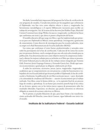 Sin duda, la novedad más importante del programa fue la fase de certificación de
este programa de estudios. Cursada únicamente por los juzgadores que culminaron
el Diplomado, esta fase tuvo como objetivo ofrecer a jueces y magistrados las
herramientas metodológicas y el soporte bibliotecario necesarios para escribir un
trabajo de investigación. Así, de la mano de los doctores José Roldan Xopa, María del
Carmen Carmona Lara y Jorge Witker, los jueces y magistrados escribieron las líneas
que conforman este texto y que ahora se ponen a disposición del lector.
El modelo educativo del que surge este libro, y que fue implementado por prime-
ra vez para este Diplomado en México, reúne aprendizaje, investigación y generación
de conocimiento. Como directriz de investigación para las escuelas judiciales, tiene
su origen en la Red Iberoamericana de Escuelas Judiciales (RIAEJ).
Los temas que conforman el texto fueron predeterminados y sorteados entre
todos los participantes de la fase de certificación. Cada uno de los temas fue escrito
por tres personas distintas, con la consigna de que uno solo sería seleccionado para su
publicación. Esta determinación tuvo como objetivo motivar la competencia intelec-
tual y obtener los mejores trabajos para su inclusión en el libro que ahora se presenta.
El Comité Editorial para la selección de los trabajos estuvo integrado por Antonio
Gidi, Francisco Javier Ezquiaga Ganuzas y Fernando García Sais. Desde aquí nues-
tro reconocimiento y gratitud por su diligente colaboración pro bono.
A todos los secretarias, secretarios, juezas, jueces, magistradas, magistrados y
académicos que se comprometieron con este proyecto; a todos los funcionarios y tra-
bajadores de esta Escuela Judicial que hicieron posible el Diplomado, la fase de certifi-
cación y, finalmente, la publicación de este libro escrito por jueces —pero destinado
a la comunidad de estudiosos del Derecho— nuestro reconocimiento por el trabajo
realizado. Este libro, como lo hemos dicho ya, es la expresión final de un proceso
largo de estudio y aprendizaje. Es un honor para nosotros ponerlo bajo la luz crítica
de sus lectores, quienes son ya los únicos jueces capaces de pronunciarse sobre los
resultados obtenidos. Esperamos, no obstante, que pueda convertirse en referencia
obligada en materia de acciones colectivas en México.
Por lo pronto, es prueba fehaciente de que, para hacer frente a las transforma-
ciones aceleradas del Derecho, como decía Couture, sigue habiendo una única vía:
el estudio.
Instituto de la Judicatura Federal - Escuela Judicial
9
01 Pags Iniciales.indd 9 06/03/14 05:27 p.m.
 