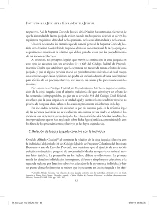 Instituto de la Judicatura Federal-Escuela Judicial
82
respectivo. Así, la Suprema Corte de Justicia de la Nación ha sustentado el criterio de
que la autoridad de la cosa juzgada existe cuando en dos juicios diversos se surten los
siguientes requisitos: identidad de las personas, de la cosa demandada y de la causa.
Una vez destacados los criterios que de manera general, la Suprema Corte de Jus-
ticia de la Nación ha establecido respecto al estatus constitucional de la cosa juzgada,
es pertinente mencionar la relación que deben guardar estos con los procedimientos
de las acciones colectivas.
Al respecto, los preceptos legales que prevén la institución de cosa juzgada en
este tipo de acciones, son los artículos 614 y 615 del Código Federal de Procedi-
mientos Civiles que establecen que la sentencia no recurrida tendrá efectos de cosa
juzgada y que si alguna persona inició un procedimiento individual al cual recayó
una sentencia que causó ejecutoria no podrá ser incluida dentro de una colectividad
para efectos de un proceso colectivo, si el objeto, las causas y las pretensiones son las
mismas.
Por tanto, en el Código Federal de Procedimientos Civiles se regula la institu-
ción de la cosa juzgada, con el criterio tradicional de que constituye un efecto de
las sentencias inimpugnables, ya que en su artículo 354 del Código Civil Federal,
establece que la cosa juzgada es la verdad legal y contra ella no se admite recurso ni
prueba de ninguna clase, salvo en los casos expresamente establecidos en la ley.
En ese orden de ideas, en atención a que en nuestro país, en la reforma legal
de las acciones colectivas no se establecen parámetros de los cuales se adviertan los
alcances que debe tener la cosa juzgada, los tribunales federales deberán ponderar las
interpretaciones que se han realizado sobre dicha figura jurídica, armonizándolo con
los fines de los procedimientos colectivos en las leyes secundarias.
C. Relación de la cosa juzgada colectiva con la individual
Osvaldo Alfredo Gozaini30
al comentar la relación de la cosa juzgada colectiva con
la individual del artículo 31 del Código Modelo de Procesos Colectivos del Instituto
Iberoamericano de Derecho Procesal, nos menciona que el ejercicio de una acción
colectiva no impide el progreso de procesos individuales aunque versen sobre el mis-
mo bien jurídico. La pretensión en los hechos, difiere sensiblemente. La primera
tutela los derechos individuales homogéneos, difusos o simplemente colectivos; y la
segunda reclama por derechos subjetivos afectados de la pertenencia individual y hay
un punto donde los intereses se reúnen que se encuentra en la cosa juzgada y los efec-
30
Osvaldo Alfredo Gozaini, “La relación de cosa juzgada colectiva con la individual. Artículo 31”, en Gidi,
Antonio y Ferrer Mac-Gregor, Eduardo, coords., Código Modelo de Procesos Colectivos, un diálogo iberoamericano,
México, Porrúa-UNAM, 2008, pp. 335 - 337.
04 José Juan Trejo Orduño.indd 82 04/03/14 05:00 p.m.
 