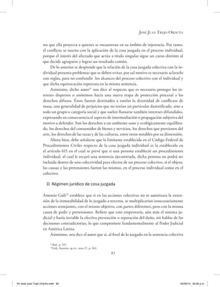 José Juan Trejo Orduña
83
tos que ella proyecta a quienes se encuentran en su ámbito de injerencia. Por tanto,
el conflicto se suscita con la aplicación de la cosa juzgada en el proceso individual,
porque el interés del afectado que actúa a titulo singular sigue un curso distinto al
que decide agruparse y lograr un resultado común.
De lo anterior se desprende que la relación de la cosa juzgada colectiva con la in-
dividual presenta problemas que se deben evitar, por tal motivo es necesario aclararlo
con reglas, para no confundir los alcances del proceso colectivo con el individual y
que dicha equivocación repercuta en la misma sentencia.
Asimismo, dicho autor31
nos dice al respecto que es necesario proteger los in-
tereses dispersos o anónimos hacia una nueva etapa de protección procesal a los
derechos difusos. Éstos fueron destinados a tutelar la diversidad de conflictos de
masa, una generalidad de perjuicios que no tenían un particular damnificado, sino a
todo un grupo o categoría social y que suelen llamarse también intereses difundidos,
expresando en consecuencia el aspecto de intermediación o propagación subjetiva del
motivo a defender. Son los derechos a un ambiente sano y ecológicamente equilibra-
do, los derechos del consumidor de bienes y servicios, los derechos que provienen del
arte, los derechos de las razas y de las culturas, entre otros notables por su dimensión.
Ahora bien, debe señalarse que la limitante establecida en el Código Federal de
Procedimientos Civiles respecto de la cosa juzgada individual es la establecida en
el artículo 615 en el cual se prevé que si una persona estableció un procedimiento
individual, al cual le recayó una sentencia ejecutoriada, dicha persona no podrá ser
incluida dentro de una colectividad para efectos de un proceso colectivo, si el objeto,
las causas y las pretensiones fueron las mismas, en el proceso individual como en el
colectivo.
D. Régimen jurídico de cosa juzgada
Antonio Gidi32
establece que si en las acciones colectivas no se autorizara la exten-
sión de la inmutabilidad de lo juzgado a terceros, se multiplicarían innecesariamente
acciones semejantes, con el mismo objetivo, con partes diferentes, pero con la misma
causa de pedir y pretensiones. Refiere que esto empeoraría, aún más el sistema ju-
dicial y haría inviable la efectiva prevención o reparación del daño, sin hablar de las
decisiones contradictorias, lo que compromete fundamentalmente al Poder Judicial
en América Latina.
Asimismo, nos dice el autor que si, al final de lo juzgado en la sentencia colectiva
31
Ibíd., p. 337.
32
Gidi, Antonio, op.cit., nota 27, p. 263.
04 José Juan Trejo Orduño.indd 83 04/03/14 05:00 p.m.
 