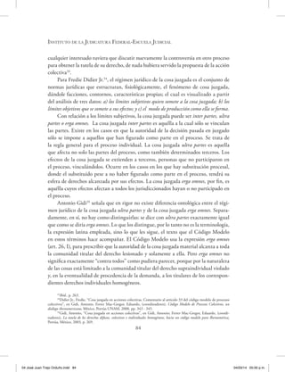 Instituto de la Judicatura Federal-Escuela Judicial
84
cualquier interesado tuviera que discutir nuevamente la controversia en otro proceso
para obtener la tutela de su derecho, de nada hubiera servido la propuesta de la acción
colectiva33
.
Para Fredie Didier Jr.34
, el régimen jurídico de la cosa juzgada es el conjunto de
normas jurídicas que estructuran, fisiológicamente, el fenómeno de cosa juzgada,
dándole facciones, contornos, características propias; el cual es visualizado a partir
del análisis de tres datos: a) los límites subjetivos quien somete a la cosa juzgada; b) los
límites objetivos que se somete a sus efectos; y c) el modo de producción como ella se forma.
Con relación a los límites subjetivos, la cosa juzgada puede ser inter partes, ultra
partes o erga omnes. La cosa juzgada inter partes es aquélla a la cual sólo se vinculan
las partes. Existe en los casos en que la autoridad de la decisión pasada en juzgado
sólo se impone a aquellos que han figurado como parte en el proceso. Se trata de
la regla general para el proceso individual. La cosa juzgada ultra partes es aquella
que afecta no solo las partes del proceso, como también determinados terceros. Los
efectos de la cosa juzgada se extienden a terceros, personas que no participaron en
el proceso, vinculándolos. Ocurre en los casos en los que hay substitución procesal,
donde el substituido pese a no haber figurado como parte en el proceso, tendrá su
esfera de derechos alcanzada por sus efectos. La cosa juzgada erga omnes, por fin, es
aquélla cuyos efectos afectan a todos los jurisdiccionados hayan o no participado en
el proceso.
Antonio Gidi35
señala que en rigor no existe diferencia ontológica entre el régi-
men jurídico de la cosa juzgada ultra partes y de la cosa juzgada erga omnes. Separa-
damente, en sí, no hay como distinguirlas: se dice con ultra partes exactamente igual
que como se diría erga omnes. Lo que los distingue, por lo tanto no es la terminología,
la expresión latina empleada, sino lo que les sigue, el texto que el Código Modelo
en estos términos hace acompañar. El Código Modelo usa la expresión erga omnes
(art. 26, I), para prescribir que la autoridad de la cosa juzgada material alcanza a toda
la comunidad titular del derecho lesionado y solamente a ella. Pero erga omnes no
significa exactamente “contra todos” como pudiera parecer, porque por la naturaleza
de las cosas está limitado a la comunidad titular del derecho supraindividual violado
y, en la eventualidad de procedencia de la demanda, a los titulares de los correspon-
dientes derechos individuales homogéneos.
33
Ibíd., p. 263.
34
Didier Jr., Fredie, “Cosa juzgada en acciones colectivas. Comentario al artículo 33 del código modelo de procesos
colectivos”, en Gidi, Antonio, Ferrer Mac-Gregor, Eduardo, (coordinadores), Código Modelo de Procesos Colectivos, un
diálogo iberoamericano, México, Porrúa-UNAM, 2008, pp. 343 - 345.
35
Gidi, Antonio, “Cosa juzgada en acciones colectivas”, en Gidi, Antonio; Ferrer Mac-Gregor, Eduardo, (coordi-
nadores), La tutela de los derechos difusos, colectivos e individuales homogéneos, hacia un código modelo para Iberoamérica,
Porrúa, México, 2003, p. 269.
04 José Juan Trejo Orduño.indd 84 04/03/14 05:00 p.m.
 