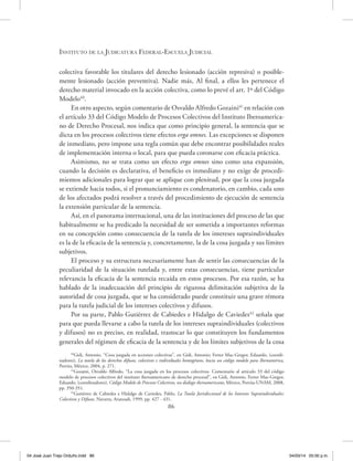 Instituto de la Judicatura Federal-Escuela Judicial
86
colectiva favorable los titulares del derecho lesionado (acción represiva) o posible-
mente lesionado (acción preventiva). Nadie más, Al final, a ellos les pertenece el
derecho material invocado en la acción colectiva, como lo prevé el art. 1º del Código
Modelo40
.
En otro aspecto, según comentario de Osvaldo Alfredo Gozaini41
en relación con
el artículo 33 del Código Modelo de Procesos Colectivos del Instituto Iberoamerica-
no de Derecho Procesal, nos indica que como principio general, la sentencia que se
dicta en los procesos colectivos tiene efectos erga omnes. Las excepciones se disponen
de inmediato, pero impone una regla común que debe encontrar posibilidades reales
de implementación interna o local, para que pueda coronarse con eficacia práctica.
Asimismo, no se trata como un efecto erga omnes sino como una expansión,
cuando la decisión es declarativa, el beneficio es inmediato y no exige de procedi-
mientos adicionales para lograr que se aplique con plenitud, por que la cosa juzgada
se extiende hacia todos, si el pronunciamiento es condenatorio, en cambio, cada uno
de los afectados podrá resolver a través del procedimiento de ejecución de sentencia
la extensión particular de la sentencia.
Así, en el panorama internacional, una de las instituciones del proceso de las que
habitualmente se ha predicado la necesidad de ser sometida a importantes reformas
en su concepción como consecuencia de la tutela de los intereses supraindividuales
es la de la eficacia de la sentencia y, concretamente, la de la cosa juzgada y sus límites
subjetivos.
El proceso y su estructura necesariamente han de sentir las consecuencias de la
peculiaridad de la situación tutelada y, entre estas consecuencias, tiene particular
relevancia la eficacia de la sentencia recaída en estos procesos. Por esa razón, se ha
hablado de la inadecuación del principio de rigurosa delimitación subjetiva de la
autoridad de cosa juzgada, que se ha considerado puede constituir una grave rémora
para la tutela judicial de los intereses colectivos y difusos.
Por su parte, Pablo Gutiérrez de Cabiedes e Hidalgo de Caviedes42
señala que
para que pueda llevarse a cabo la tutela de los intereses supraindividuales (colectivos
y difusos) no es preciso, en realidad, trastocar lo que constituyen los fundamentos
generales del régimen de eficacia de la sentencia y de los límites subjetivos de la cosa
40
Gidi, Antonio, “Cosa juzgada en acciones colectivas”, en Gidi, Antonio; Ferrer Mac-Gregor, Eduardo, (coordi-
nadores), La tutela de los derechos difusos, colectivos e individuales homogéneos, hacia un código modelo para Iberoamérica,
Porrúa, México, 2004, p. 271.
41
Gozaini, Osvaldo Alfredo, “La cosa juzgada en los procesos colectivos. Comentario al artículo 33 del código
modelo de procesos colectivos del instituto iberoamericano de derecho procesal”, en Gidi, Antonio, Ferrer Mac-Gregor,
Eduardo, (coordinadores), Código Modelo de Procesos Colectivos, un diálogo iberoamericano, México, Porrúa-UNAM, 2008,
pp. 350-351.
42
Gutiérrez de Cabiedes e Hidalgo de Caviedes, Pablo, La Tutela Jurisdiccional de los Intereses Supraindividuales:
Colectivos y Difusos, Navarra, Aranzadi, 1999, pp. 427 - 431.
04 José Juan Trejo Orduño.indd 86 04/03/14 05:00 p.m.
 