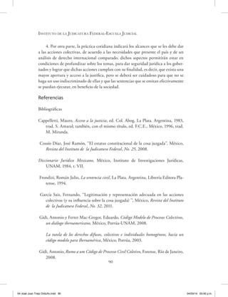 Instituto de la Judicatura Federal-Escuela Judicial
90
4. Por otra parte, la práctica cotidiana indicará los alcances que se les debe dar
a las acciones colectivas, de acuerdo a las necesidades que presente el país y de un
análisis de derecho internacional comparado, dichos aspectos permitirán estar en
condiciones de profundizar sobre los temas, para dar seguridad jurídica a los gober-
nados y lograr que dichas acciones cumplan con su finalidad, es decir, que exista una
mayor apertura y acceso a la justifica, pero se deberá ser cuidadoso para que no se
haga un uso indiscriminado de ellas y que las sentencias que se emitan efectivamente
se puedan ejecutar, en beneficio de la sociedad.
Referencias
Bibliográficas
Cappelletti, Mauro, Acceso a la justicia, ed. Col. Abog. La Plata. Argentina, 1983,
trad. S. Amaral; también, con el mismo título, ed. F.C.E., México, 1996, trad.
M. Miranda.
Cossío Díaz, José Ramón, ‘‘El estatus constitucional de la cosa juzgada’’, México,
Revista del Instituto de la Judicatura Federal, No. 25, 2008.
Diccionario Jurídico Mexicano, México, Instituto de Investigaciones Jurídicas,
UNAM, 1984, t. VII.
Frondizi, Román Julio, La sentencia civil, La Plata. Argentina, Librería Editora Pla-
tense, 1994.
García Sais, Fernando, ‘‘Legitimación y representación adecuada en las acciones
colectivas (y su influencia sobre la cosa juzgada) ’’, México, Revista del Instituto
de la Judicatura Federal, No. 32, 2011.
Gidi, Antonio y Ferrer Mac-Gregor, Eduardo, Código Modelo de Procesos Colectivos,
un diálogo iberoamericano, México, Porrúa-UNAM, 2008.
La tutela de los derechos difusos, colectivos e individuales homogéneos, hacía un
código modelo para Iberoamérica, México, Porrúa, 2003.
Gidi, Antonio, Rumo a um Código de Processo Civil Coletivo, Forense, Río de Janeiro,
2008.
04 José Juan Trejo Orduño.indd 90 04/03/14 05:00 p.m.
 