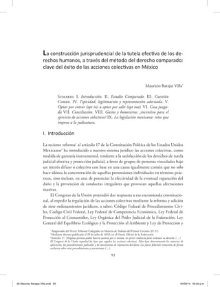 93
Mauricio Barajas Villa*
Sumario. I. Introducción. II. Estudio Comparado. III. Cuestión
Común. IV. Tipicidad, legitimación y representación adecuada. V.
Optar por entrar (opt in) u optar por salir (opt out). VI. Cosa juzga-
da VII. Conciliación. VIII. Gastos y honorarios: ¿incentivo para el
ejercicio de acciones colectivas? IX. La legislación mexicana: retos que
impone a la judicatura.
I. Introducción
La reciente reforma1
al artículo 17 de la Constitución Política de los Estados Unidos
Mexicanos2
ha introducido a nuestro sistema jurídico las acciones colectivas, como
medida de garantía instrumental, tendente a la satisfacción de los derechos de tutela
judicial efectiva y protección judicial, a favor de grupos de personas vinculadas bajo
un interés difuso o colectivo con base en una causa igualmente común que no sólo
hace idónea la concentración de aquellas pretensiones individuales en término prác-
ticos, sino incluso, en aras de potenciar la efectividad de la eventual reparación del
daño y la prevención de conductas irregulares que provocan aquellas afectaciones
masivas.
El Congreso de la Unión pretendió dar respuesta a esa encomienda constitucio-
nal, al expedir la regulación de las acciones colectivas mediante la reforma y adición
de siete ordenamientos jurídicos, a saber: Código Federal de Procedimientos Civi-
les, Código Civil Federal, Ley Federal de Competencia Económica, Ley Federal de
Protección al Consumidor, Ley Orgánica del Poder Judicial de la Federación, Ley
General del Equilibrio Ecológico y la Protección al Ambiente y Ley de Protección y
La construcción jurisprudencial de la tutela efectiva de los de-
rechos humanos, a través del método del derecho comparado:
clave del éxito de las acciones colectivas en México
*
Magistrado del Tercer Tribunal Colegiado en Materia de Trabajo del Primer Circuito (D. F.).
1
Mediante decreto publicado el 29 de julio de 2010, en el Diario Oficial de la Federación.
2
Artículo 17. Ninguna persona podrá hacerse justicia por sí misma, ni ejercer violencia para reclamar su derecho. (…)
El Congreso de la Unión expedirá las leyes que regulen las acciones colectivas. Tales leyes determinarán las materias de
aplicación, los procedimientos judiciales y los mecanismos de reparación del daño. Los jueces federales conocerán de forma
exclusiva sobre estos procedimientos y mecanismos (…).
05 Mauricio Barajas Villa.indd 93 04/03/14 05:50 p.m.
 