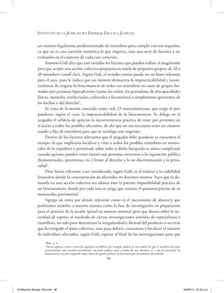 Instituto de la Judicatura Federal-Escuela Judicial
96
un número legalmente predeterminado de miembros para cumplir con ese requisito,
ya que no es una cuestión numérica lo que importa, sino una serie de factores a ser
evaluados en el contexto de cada caso concreto.
Antonio Gidi dice que son variados los factores que pueden influir al magistrado
para que acepte una acción colectiva propuesta en tutela de pequeños grupos, de 20 a
40 miembros (small class). Según Gidi, el sentido común puede ser un buen referente
para el juez, pues le indica que ese número demuestra la impracticabilidad e incon-
veniencia de exigirse la litisconsorcio de todos sus miembros en casos de grupos for-
mados por personas hiposuficientes (como los niños, los portadores de discapacidades
físicas, mentales, intelectuales, culturales o financieras) o simplemente ignorantes de
los hechos o del derecho6
.
Se trata de la norma conocida como rule 23 norteamericana, que exige al juez
ponderar, según el caso, la impracticabilidad de la litisconsorcio. Se delega en el
juzgador el arbitrio de apreciar la inconveniencia práctica de tener por presentes en
el juicio a todos los posibles afectados, de ahí que no sea necesario tener un número
tasado o fijo de miembros para que se satisfaga este requisito.
Dentro de los factores relevantes que el juzgador debe ponderar se encuentra el
tiempo, lo que implicaría localizar y citar a todos los posibles miembros en menos-
cabo de la expeditez y prontitud; sobre todo si dicha búsqueda se torna complicada
cuando quienes pueden tener interés son personas reticentes a la exposición pública
(homosexuales, prostitutas, etc.) frente al derecho a la no discriminación y la priva-
cidad7
.
Otro factor relevante a ser considerado, según Gidi, es el relativo a la viabilidad
financiera donde la concentración de afectados en distintos montos hace que la de-
manda en una acción colectiva sea idónea ante la patente imposibilidad práctica de
un litisconsorcio, donde por cada uno se tenga que estimar el quantum preciso de su
menoscabo patrimonial.
Agrega un tema por demás relevante como es el mecanismo de discovery que
podríamos asimilar a nuestro sistema como la fase de investigación en preparación
para el ejercicio de la acción (penal en nuestro sistema) pero que ilustra sobre la ne-
cesidad de esperar al resultado de ciertas investigaciones asistidas de especialistas o
científicos, no solo para determinar la irregularidad o ilicitud del producto o servicio
que ha irrogado el daño colectivo, sino para definir, concentrar y localizar el número
de individuos afectados, según Gidi, esperar al final de las investigaciones para que
6
Ibíd., p. 4.
7
Outros aspectos, como o receio da exposição ao público, por exemplo, podem ser um indício de que os membros do grupo
provavelmente não tomarão providencias, em nome próprio, para a tutela dos seus interesses. É o caso de prostitutas ou
homossexuais em ações alegando maus-tratos de agentes policias ou discriminação no ambiente de trabalho.
05 Mauricio Barajas Villa.indd 96 04/03/14 05:50 p.m.
 